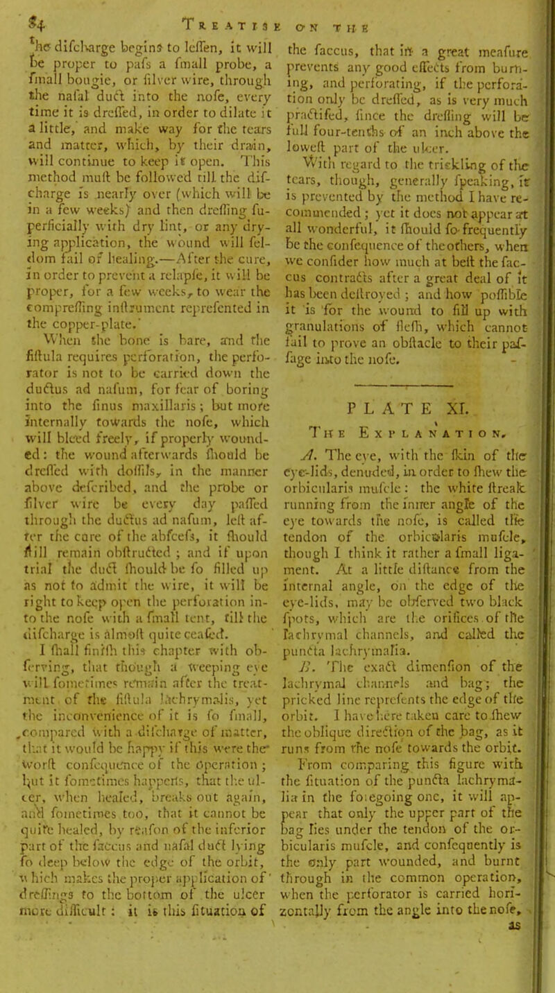 $4 T R E A T I J hcdifcharge begins to leflen, it will be proper to pafs a fmall probe, a fmall bougie, or filver wire, through the natal dud into the nofe, every time it is drefled, in order to dilate it a little, and make way for the tears and matter, which, by their drain, will continue to keep it open. This method mult be followed till the dis- charge is .nearly over (which will be in a few weeks} and then drefling fu- perficially with dry lint, or any dry- ing application, the wound will fel- dom fail of healing.—After the cure, in order to prevent a relapfe, it wild be proper, for a few weeks, to wear the comprefting inftrumcnt reprefented in the copper-plate.' When the bone is bare, and rhe fiftula requires perforation, the perfo- rator is not to be carried down the ductus ad nafutn, for fear of boring into the finus maxillaris; but more internally towards the nofe, which will bleed freely, if properly wound- ed : the wound afterwards fhould be drefled with dolfils, in the manner above defcribed, and the probe or filver wire be every day pafled through the ductus ad nafum, left af- ter the care of the abfcefi, it fhould ft ill remain obftrudted ; and if upon trial the duel Ihould be fo filled up as not to admit the wire, it will be right to keqp open the perforation in- to the nofe with a fmall tent, till the tlifcharge is almoft quite ceafect. I (hall finffh this chapter with ob- ferving, that though a weeping eve will fotnerimcs remain after the treat- ment, of the fiftula tachrymalis, yet the inconvenience of it is fo fmall, ,compared with a diicharge of matter, that it would be nappy if this were the* Word confequence of the Operation ; b,ut it fomctimes happens, that the ni- ter, when healed, breaks out again, ana foinetimcs too, that it cannot be quire healed, by reafon of the inferior part of the fadcus and nafal dud lying fo deep below the edge of the orbit, v hich makes the proper application of' d rollings fo the bottom of the ulcer more difficult: it it this Situation of ON THE the faccus, that irt a great meafure. prevents any good effects from burn- ing, and perforating, if the perfora- tion only be drefled, as is very much pfadtifed, fmce the drefling will be lull four-tenths of an inch above the lowed part of the ulcer. With regard to the trickling of the tears, though, generally fpeaking, fr is prevented by the method I have re- commended ; yet it does not appear at all wonderful, it (hould fo-frequently be the confequence of the others, when we confider how much at belt the fac- cus contracts after a great deal of it has lieen deitroyed ; and how poflible it 'is 'for the wound to fiH up with granulations of flefh, which cannot fail to prove an obftacle to their paf- fagc into the nofe. PLATE XL The Explanation, A. The eye, with the fkin of the eye-lids, denuded, in order to fhew the orbicularis mufcle : the white ftreak running from the inner angle of the eye towards the nofe, is called the tendon of the orbicularis mufcle, though I think it rather a fmall liga- ment. At a little diftance from the internal angle, on the edge of the eye-lids, may be obferved two black fpots, which are the orifices , of the lachrymal channels, and called the puncta lachryinafia. B. The exadt dimenfton of the lachrymal channels and bag; the pricked line reprcfents the edge of the orbit. 1 have here t:iken care to.lhew the oblique direction of the bag, as it run- from the nofe towards the orbit. From comparing this figure with the fituation of the puncla lachryma- lia in the fo.egoing one, it will ap- pear that only the upper part of the bag lies under the tendon of the or- bicularis mufcle, and confeqnently is the only part wounded, and burnt through in the common operation, when the perforator is carried hori- zontally from the angle into the nofe, I as