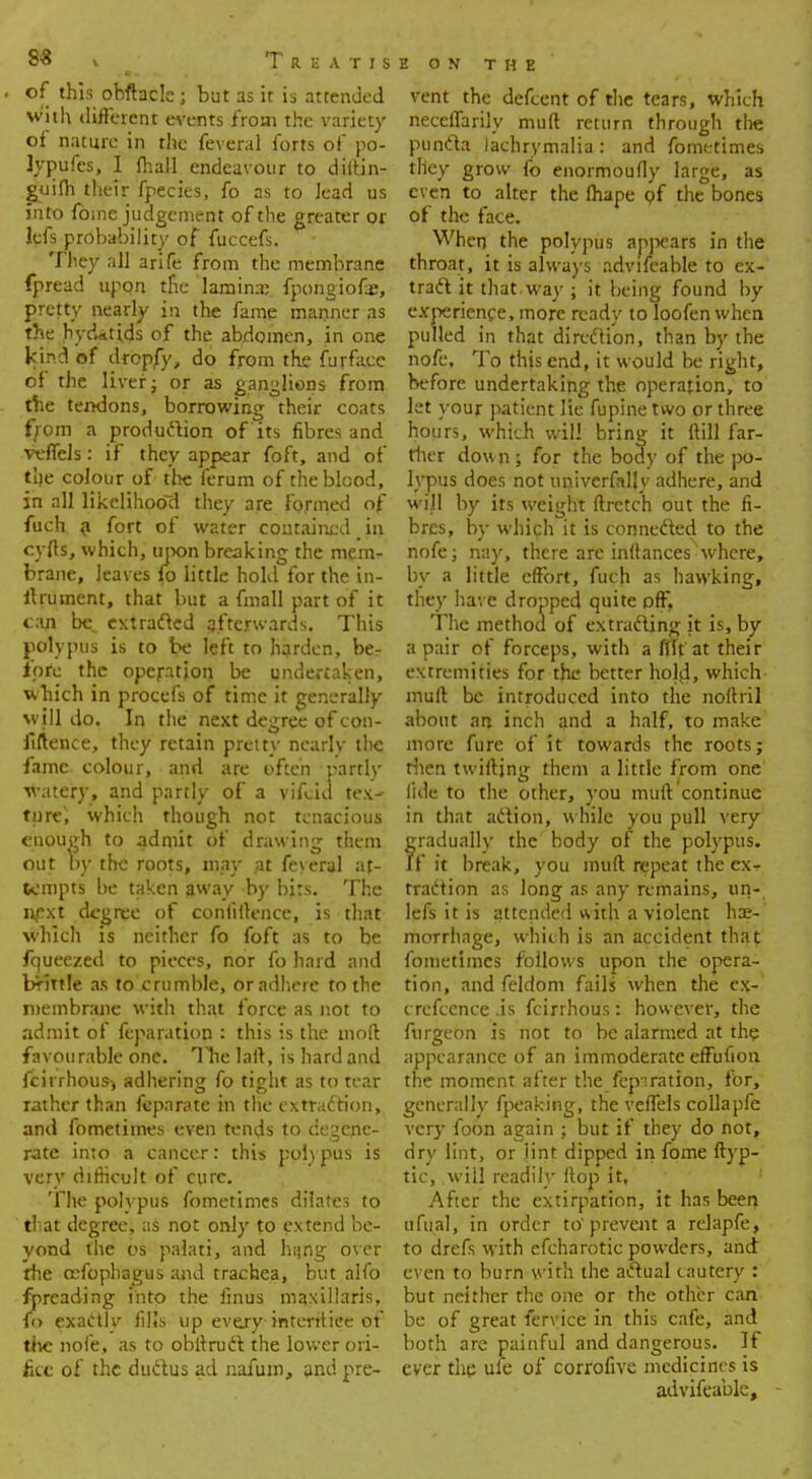 8& \ Treatis . of this obftacle j but as it is attended with different events from the variety of nature in the feveral forts of po- lypufes, I (hall endeavour to diitin- guiih their fpecies, fo as to lead us into fbine judgement of the greater or lefs probability of fuccefs. They all arife from the membrane fpread upon tfie lamina; fpongiofe, pretty nearly in the fame manner as the hydatids of the abdomen, in one kincl of dropfy, do from the furfaee of the liver J or as ganglions from the tendons, borrowing their coats from a production of its fibres and veffels: if they appear foft, and of the colour of the ferum of the blood, in all likelihood they are formed of fuch a fort of water contained, in cyfts, which, upon breaking the memr brane, leaves fo little hold for the in- ftrument, that but a fmall part of it can be, extracted afterwards. This polypus is to be left to harden, be? fore the operation be undertaken, which in procefs of time it generally will do. In the next degree of con- fidence, they retain pretty nearly the fame colour, and are often partly watery, and partly of a vifeid tex- ture', which though not tenacious enough to admit of drawing them out by the roots, may at feyeral af- tcmpts be taken away by bits. The next degree of confidence, is that which is neither fo foft as to be fqueezed to pieces, nor fo hard and brittle as to crumble, or adhere to the membrane with that force as not to admit of feparation : this is the mod favourable one. The laft, is hard and fcirrhous) adhering fo tight as to tear rather than feparate in the extraction, and fometimes even tends to degene- rate into a cancer: this polypus is very difficult of cure. The polypus fometimes dilates to that degree, as not only to extend be- yond the os palati, and hang over the cefophagus and trachea, but alfo fpreading into the linus maxillaris, io exactly fills up every-interrtiee of the nofe, as to obftruct the lower ori- fice of the ductus ad nafum, and pre- E ON THE vent the defcent of the tears, which neceflarily muft return through the puncta lachrymalia: and fometimes they grow fo enormoufly large, as even to alter the fliape pf the bones of the face. When the polypus appears in the throat, it is always advifeable to ex- tract it that, way ; it being found by experience, more ready to loofen when pulled in that direction, than by the nofe. To this end, it would be right, before undertaking the operation, to let your patient lie fupine two or three hours, which wil! bring it (till far- ther down; for the body of the po- lypus does not univerfally adhere, and will by its weight ftrctch out the fi- bres, by which it is connected to the nofe; nay, there are inftances where, by a little effort, fuch as hawking, they have dropped quite off. The method of extracting it is, by a pair of forceps, with a flit at their extremities for the better hold, which muft be introduced into the noftril about an inch and a half, to make more fure of it towards the roots; then twiftjng them a little from one' fide to the other, you muft continue in that action, while you pull very gradually the body of the polypus. If it break, you muft repeat the ex-r traction as long as any remains, un- lefs it is attended with a violent hae- morrhage, which is an accident that fometimes follows upon the opera- tion, and feldom fails when the ex- crefccnce .is fcirrhous: however, the ftirgeon is not to be alarmed at the appearance of an immoderate effufion the moment after the fcpiration, for, generally fpeaking, the veffels collaple very foon again : but if they do not, dry lint, or Jint dipped in fome ftyp- tic, will readily ftop it, After the extirpation, it has been ufual, in order to'prevent a relapfe, to drefs with efcharotic powders, and even to burn with the actual cautery : but neither the one or the other can be of great fervice in this cafe, and both are painful and dangerous. If ever the uie of corrofive medicines is advifeable, -