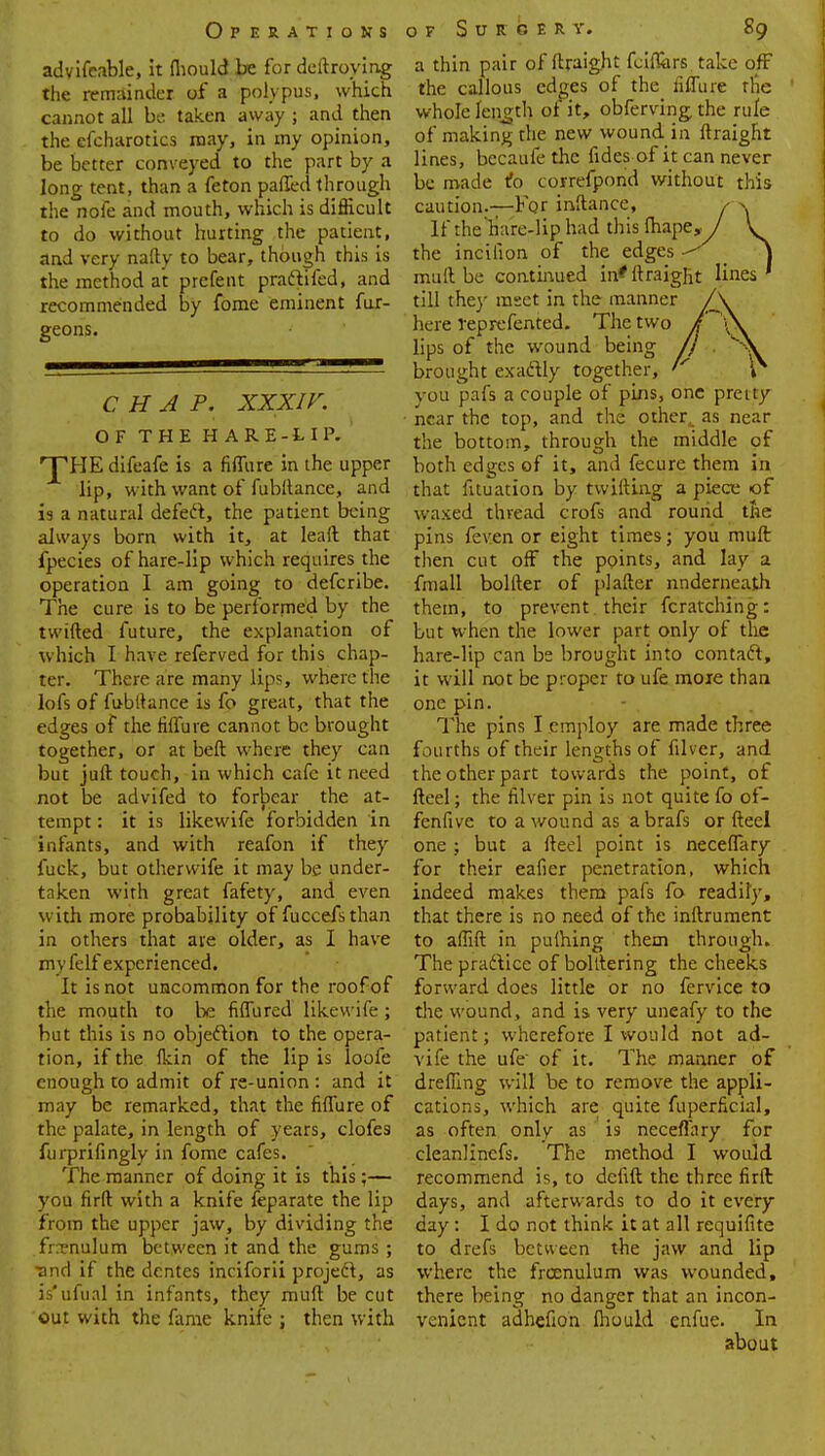 Operations of Surgery, 89 advifeable, it fliould be for deftroying the remainder of a polypus, which cannot all be taken away ; and then the efcharotics may, in my opinion, be better conveyed to the part by a long tent, than a feton paffed through the noie and mouth, which is difficult to do without hurting the patient, nnd very nafty to bear, though this is the method at prefent praftifed, and recommended by fome eminent fur- geons. CHAP. XXXIV. OF THE HARE-LIP- ^HE difeafe is a fiflure in the upper lip, with want of fubltance, and is a natural defect, the patient being always born with it, at leaft that fpecies of hare-lip which requires the operation I am going to defcribe. The cure is to be performed by the twifted future, the explanation of which I have referved for this chap- ter. There are many lips, where the lofs of fubltance is fo great, that the edges of the fiflure cannot be brought together, or at beft where they can but juft touch, in which cafe it need not be advifed to forbear the at- tempt : it is likewife forbidden in infants, and with reafon if they fuck, but other wife it may be under- taken with great fafety, and even with more probability of fuccefsthan in others that are older, as I have myfelf experienced. It is not uncommon for the roof of the mouth to be fiffured likewife; but this is no objection to the opera- tion, if the fkin of the lip is loofe enough to admit of re-union : and it may be remarked, that the fiflure of the palate, in length of years, clofes furprifingly in fome cafes. The manner of doing it is this;— you firft with a knife feparate the lip from the upper jaw, by dividing the frenulum between it and the gums ; ■and if the dentes inciforii project, as is'ufual in infants, they mud be cut out with the fame knife ; then with a thin pair of ftraight fciffcrs take off the callous edges of the fiflure the whole length of it, obferving the rule of making the new wound in ftraight lines, becaufe the fides of it can never be made to correfpond without this caution.—For inftance, If the hare-lip had this fhape, the incilion of the edges muft be continued in* ftraight lines till they mset in the manner J\ here reprefented. The two / y lips of the wound being /} . brought exactly together, vou pafs a couple of pins, one pretty near the top, and the other,, as near the bottom, through the middle of both edges of it, and fecure them in that fituation by twifting a piece of waxed thread crofs and round the pins feven or eight times; you muft then cut off the points, and lay a fmall bollter of plafter underneath them, to prevent their fcratching: but when the lower part only of the hare-lip can be brought into contaft, it will not be proper to ufe more than one pin. The pins I employ are made three fourths of their lengths of filver, and the other part towards the point, of fteel; the filver pin is not quite fo of- fenfive to a wound as abrafs or fteel one ; but a fteel point is neceffary for their eafier penetration, which indeed makes them pafs fo readily, that there is no need of the inftrument to aftift in pulhing them through. The practice of bolttering the cheeks forward does little or no fervice to the wound, and is very uneafy to the patient; wherefore I would not ad- vife the ufe of it. The manner of drefling will be to remove the appli- cations, which are quite fuperficial, as often only as is neceffary for cleanlinefs. The method I would recommend is, to defift the three firft days, and afterwards to do it every day : I do not think it at all requifite to drefs between the jaw and lip where the frcenulum was wounded, there being no danger that an incon- venient adhefion fliould enfue. In about