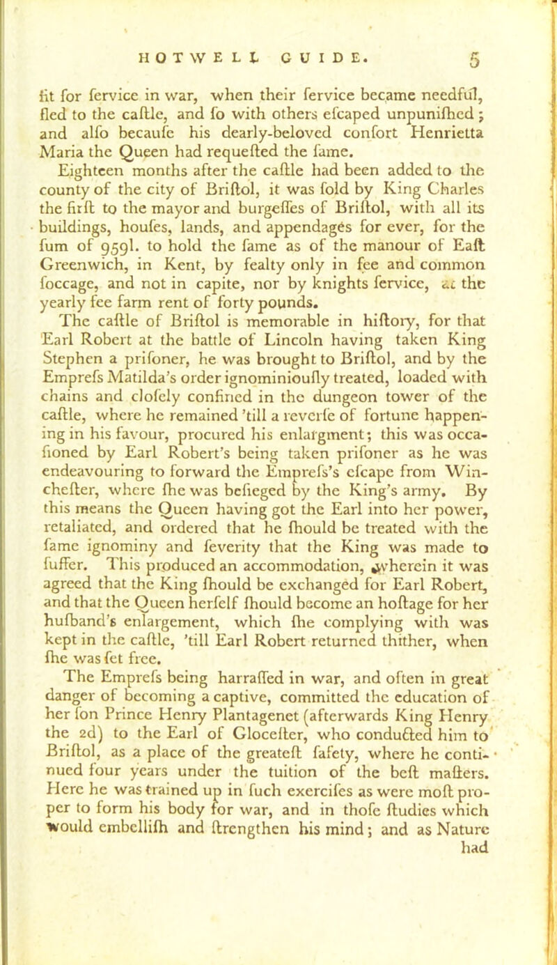 fit for fervice in war, when their fervice became needful, fled to the caflle, and fo with others efcaped unpunifhed; and alfo becaufe his dearly-beloved confort Henrietta Maria the Queen had requefted the fame. Eighteen months after the caflle had been added to the county of the city of Briflol, it was fold by King Charles the firfl to the mayor and burgeffes of Briflol, with all its buildings, houfes, lands, and appendages for ever, for the fum of 959I. to hold the fame as of the manour of Eaft Greenwich, in Kent, by fealty only in fee and common foccage, and not in capite, nor by knights fervice, at the yearly fee farm rent of forty pounds. The caflle of Briflol is memorable in hiflory, for that Earl Robert at the battle of Lincoln having taken King Stephen a prifoner, he was brought to Briflol, and by the Emprefs Matilda’s order ignominioufly treated, loaded with chains and clofely confined in the dungeon tower of the caflle, where he remained ’till a reverie of fortune happen- ing in his favour, procured his enlafgment; this was occa- fioned by Earl Robert’s being taken prifoner as he was endeavouring to forward the Emprefs’s efcape from Win- chefler, where fhe was befieged by the King’s army. By this means the Queen having got the Earl into her power, retaliated, and ordered that he fhould be treated with the fame ignominy and feverity that the King was made to fuffer. This produced an accommodation, ^’herein it was agreed that the King fhould be exchanged for Earl Robert, and that the Queen herfelf fhould become an hoflage for her hufband’s enlargement, which fhe complying with was kept in the caflle, ’till Earl Robert returned thither, when fhe was let free. The Emprefs being harrafled in war, and often in great danger of becoming a captive, committed the education of her Ion Prince Henry Plantagenet (afterwards King Plenry the 2d) to the Earl of Glocefler, who condufted him to Briflol, as a place of the greatefl fafety, where he conti- • nued four years under the tuition of the befl matters. Here he was trained up in fuch exercifes as were mofl pro- per to form his body for war, and in thofe fludies which would embellifh and ftrcngthen his mind; and as Nature had