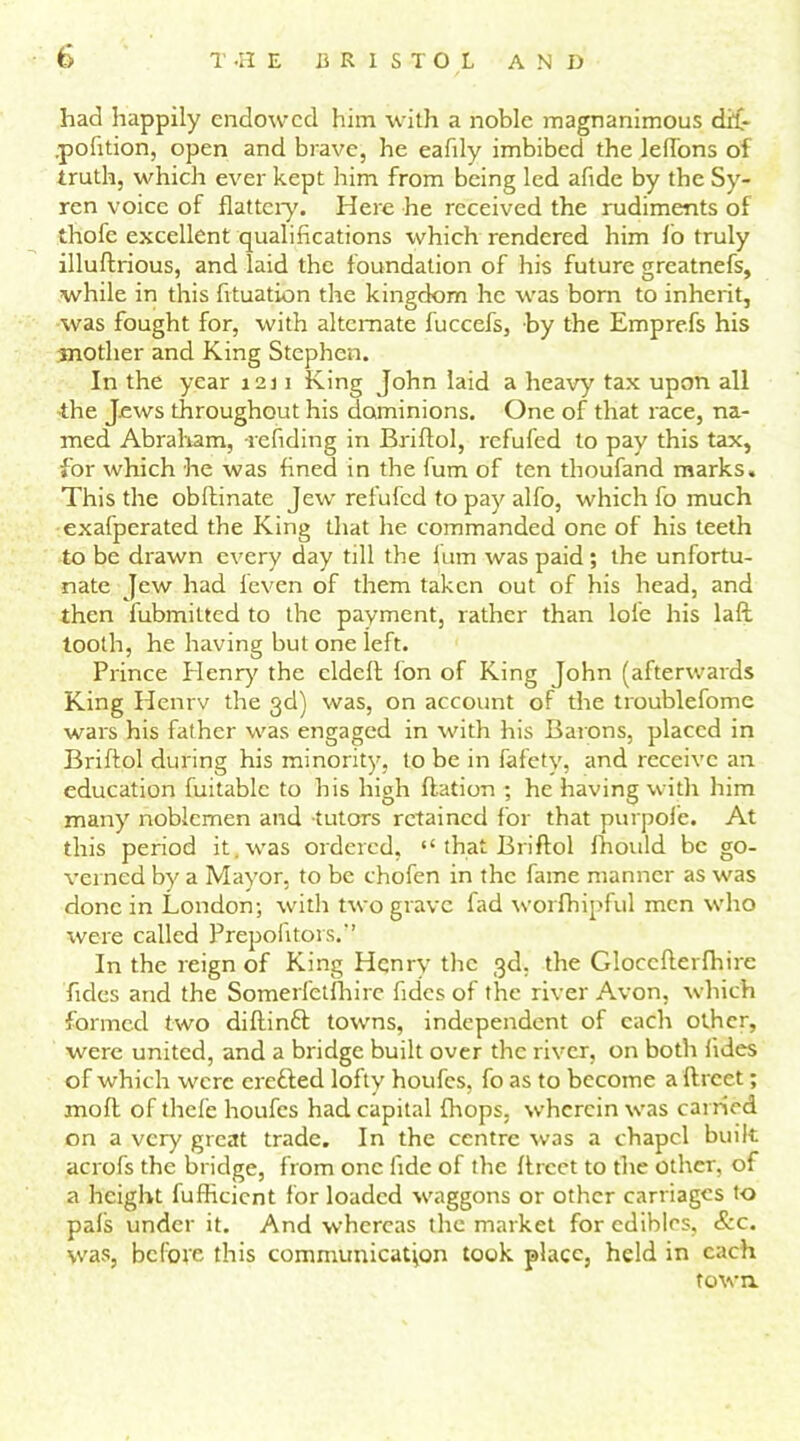 had happily endowed him with a noble magnanimous di£- pofition, open and brave, he eafily imbibed the leffons of truth, which ever kept him from being led afidc by the Sy- ren voice of flattery. Here he received the rudiments of thofe excellent qualifications which rendered him fo truly illuftrious, and laid the foundation of his future greatnefs, while in this fvtuation the kingdom he was bom to inherit, was fought for, with alternate fuccefs, by the Emprefs his mother and King Stephen. In the year 1231 King John laid a heavy tax upon all the Jews throughout his dominions. One of that race, na- med Abraham, re fid in g in Briflol, refufed to pay this tax, for which he was fined in the fum of ten thoufand marks. This the obllinate Jew refufed to pay alfo, which fo much exafperated the King that he commanded one of his teeth to be drawn every day till the lum was paid ; the unfortu- nate Jew had feven of them taken out of his head, and then fubmitted to the payment, rather than lofe his laft tooth, he having but one left. Prince Plenry the cldeft fon of King John (afterwards King Henrv the 3d) was, on account of the troublefome wars his father was engaged in with his Barons, placed in Briflol during his minority, to be in fafety, and receive an education fuitablc to his high flat ion ; he having with him many noblemen and tutors retained for that purpofe. At this period it . was ordered, “ that Briflol fhould be go- verned by a Mayor, to be chofen in the fame manner as was done in London; with two grave fad worfhipful men who were called Prepofitors.” In the reign of King Henrv the 3d. the Gloccfterlhirc Tides and the Somerfetfhire fides of the river Avon, which formed two diftinft towns, independent of each other, were united, and a bridge built over the river, on both fides of which were eretted lofty houfes, fo as to become a ftreet; moll of thefe houfes had capital (hops, wherein was earned on a very great trade. In the centre was a chapel built acrofs the bridge, from one fide of the iircct to the other, of a height fuflicicnt for loaded waggons or other carriages to pals under it. And whereas the market for edibles, &c. was, befot'e this communication took place, held in each town