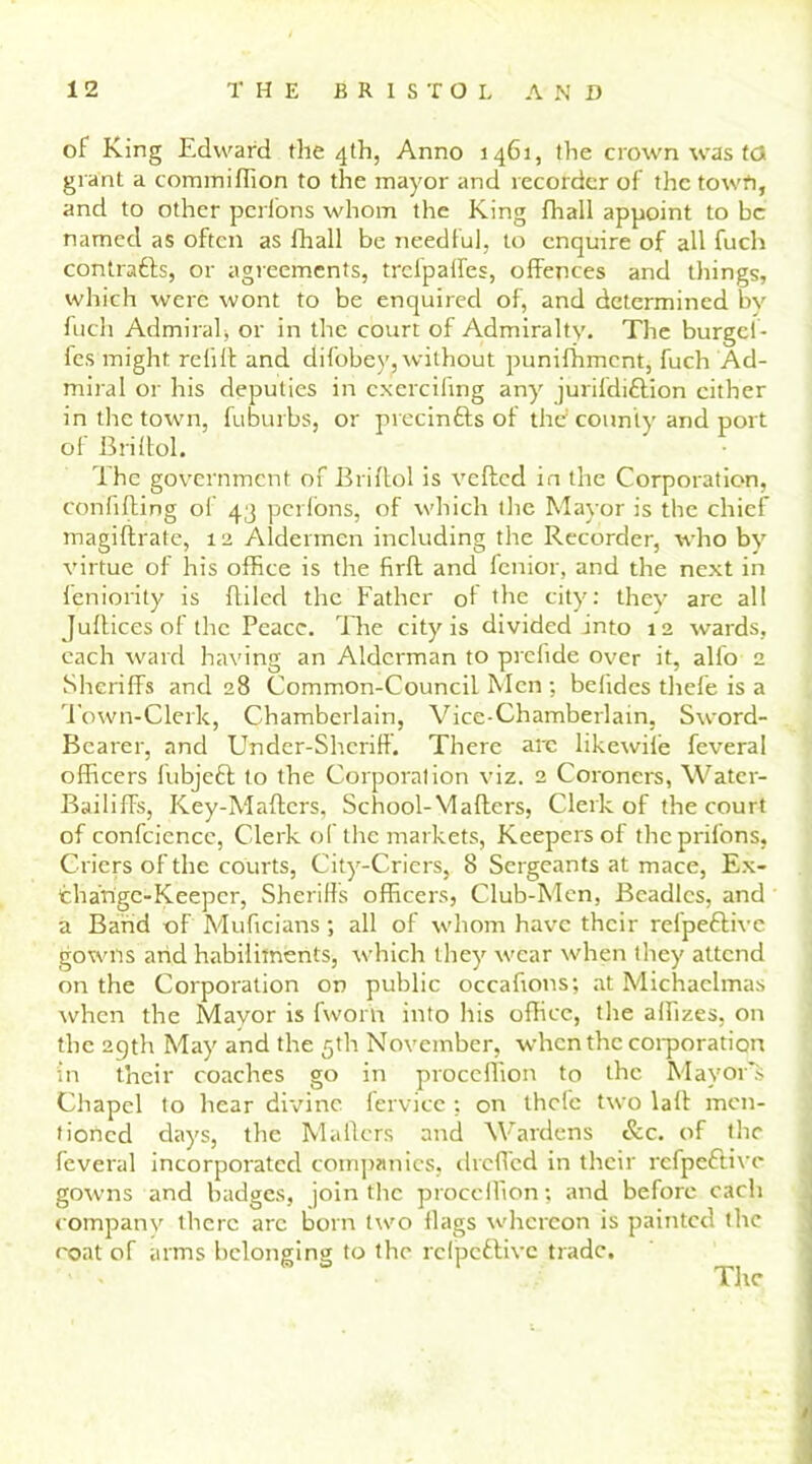 of King Edward the 4th, Anno 1461, the crown was ta grant a commiffion to the mayor and recorder of the town, and to other perions whom the King fhall appoint to be named as often as fhall be needful, to enquire of all fuch contrafts, or agreements, trclpaffes, offences and tilings, which were wont to be enquired of, and determined bv fuch Admiral, or in the court of Admiralty. The burget- fes might refill and difobey, without punifhment, fuch Ad- miral or his deputies in cxercifmg any jurifdiftion cither in the town, fuburbs, or precinfts of the’county and port of Briltol. The government of Briflol is veiled in the Corporation, confiding of 43 perions, of which the Mayor is the chief magiftrate, 12 Aldermen including the Recorder, who by virtue of his office is the firfl and fenior, and the next in feniority is fliled the Father of the city: they are all Jullices of the Peace. The city is divided into 12 wards, each ward having an Alderman to prefide over it, all'o 2 Sheriffs and 28 Common-Council Men ; belides thefe is a Town-Clerk, Chamberlain, Vice-Chamberlain, Sword- Bearer, and Under-Sheriff. There arc likewife feveral officers fubjeft to the Corporation viz. 2 Coroners, Water- Bailiffs, Key-Maffcrs, School-Mailers, Clerk of the court of confciencc, Clerk of the markets, Keepers of theprifons, Criers of the courts, City-Criers, 8 Sergeants at mace, Ex- change-Keeper, Sheriffs officers, Club-Men, Beadles, and a Band of Muficians; all of whom have their refpeftive gowns arid habiliments, which they wear when they attend on the Corporation on public occafions; at Michaelmas when the Mayor is fwor'ft into his office, the affizes, on the 29th May and the 5th November, when the corporation in their coaches go in proceffion to the Mayors Chapel to hear divine fervice ; on thefe two lall men- tioned days, the Mailers and Wardens &c. of the feveral incorporated companies, dreffed in their refpeftive gowns and badges, join the proceffion; and before each company there arc born two flags whereon is painted the coat of arms belonging to the refpeftive trade. The