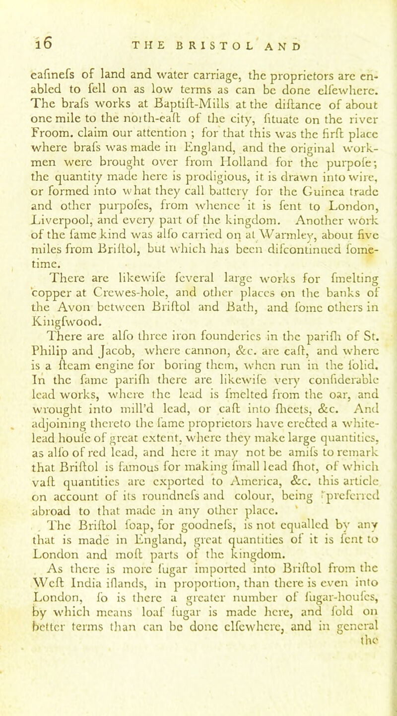 eafinefs of land and water carriage, the proprietors are en- abled to fell on as low terms as can be done elfewhere. The brafs works at Baptift-Mills at the diftance of about one mile to the noith-eaft of the city, fituate on the river Eroom. claim our attention ; for that this was the firft place where brafs was made in England, and the original work- men were brought over from Holland for the purpofe; the quantity made here is prodigious, it is drawn into wire, or formed into what they call battery for the Guinea trade and other purpofes, from whence it is fent to London, Liverpool, and every part of the kingdom. Another work of the fame kind was alfo carried on at Warmley, about five * j / miles from Briltol, but which has been difcontinned fome- time. There are likewife fcveral large works for fmelting copper at Crewes-hole, and other places on the banks of the Avon between Briltol and Bath, and fomc others in Kingfwood. There are alfo three iron founderies in the pariflr of St. Philip and Jacob, where cannon, &c. are calf, and where is a fleam engine for boring them, when run in the folid. In the fame pariflr there are likewife very confiderable lead works, where the lead is fmelted from the oar, and wrought into mill’d lead, or cafl into fheets, &c. And adjoining thereto the lame proprietors have crofted a white- lead houie of great extent, where they make large quantities, as alfo of red lead, and here it may not be amifs to remark that Briftol is famous for making frnall lead fhot, of which vaft quantities arc exported to America, &c. this article on account of its roundnefs and colour, being ‘ preferred abroad to that made in any other place. The Briftol foap, for goodnefs, is not equalled by any that is made in England, great quantities of it is lent to London and moft parts of the kingdom. As there is more lugar imported into Briftol from the Weft India ifiands, in proportion, than there is even into London, fo is there a greater number of fugar-houfcs, by which means loaf lugar is made here, and fold on better terms than can be done elfewhere, and in general