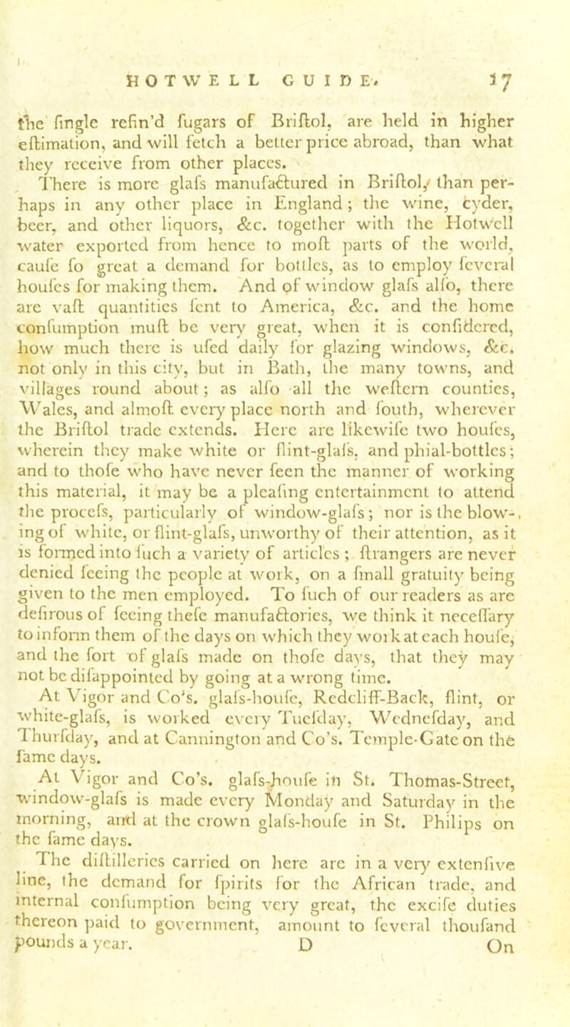 I HOT WELL GUIDE. 37 the (ingle refin’d fugars of Briftol, are held in higher eftimation, and will fetch a belter price abroad, than what they receive from other places. There is more glafs manufactured in Briftol,' than per- haps in any other place in England; the wine, fcyder, beer, and other liquors, &c. together with the Hotwell water exported from hence to moft parts of the world, caufe fo great a demand for bottles, as to employ fcvcral houfes for making them. And of window glafs alio, there are vaft quantities lent to America, &c. and the home confumption mull be very great, when it is confidcred, how much there is ufed daily for glazing windows, &c. not only in this city, but in Bath, the many towns, and villages round about; as alfo all the weftern counties, Wales, and alrnoft every place north and fouth, wherever the Briftol trade extends. Here are likewife two houfes, wherein they make white or fiint-glals, and phial-bottles; and to thole who have never feen the manner of working this material, it may be a pleating entertainment to attend the procefs, particularly of window-glafs; nor is the blow-, ingot white, or flint-glafs, unworthy of their attention, as it is formed into luch a variety of articles ; ftrangers are never denied feeing the people at work, on a fmall gratuity being given to the men employed. To fuch of our readers as are defirous of feeing thefe manufactories, we think it necefiary to inform them of the days on which they woikateach houfe, and the fort of glafs made on thole davs, that they may not be difappointecl by going at a wrong time. At Vigor and Co's, glafs-houle, RcdclifF-Back, flint, or white-glafs, is worked every Tuefday, Wcdnefday, and Thurfday, and at Cannington and Co’s. Temple-Gate on the fame days. At Vigor and Co’s, glafs-houle in St. Thomas-Street, window-glafs is made every Monday and Saturday in the morning, and at the crown glals-houfe in St. Philips on the fame days. The dilhllerics carried on here arc in a very extenfive line, the demand for fpirits lor the African trade, and internal conlumption being very great, the cxcife duties thereon paid to government, amount to fcvcral thoufand pounds a year. D On