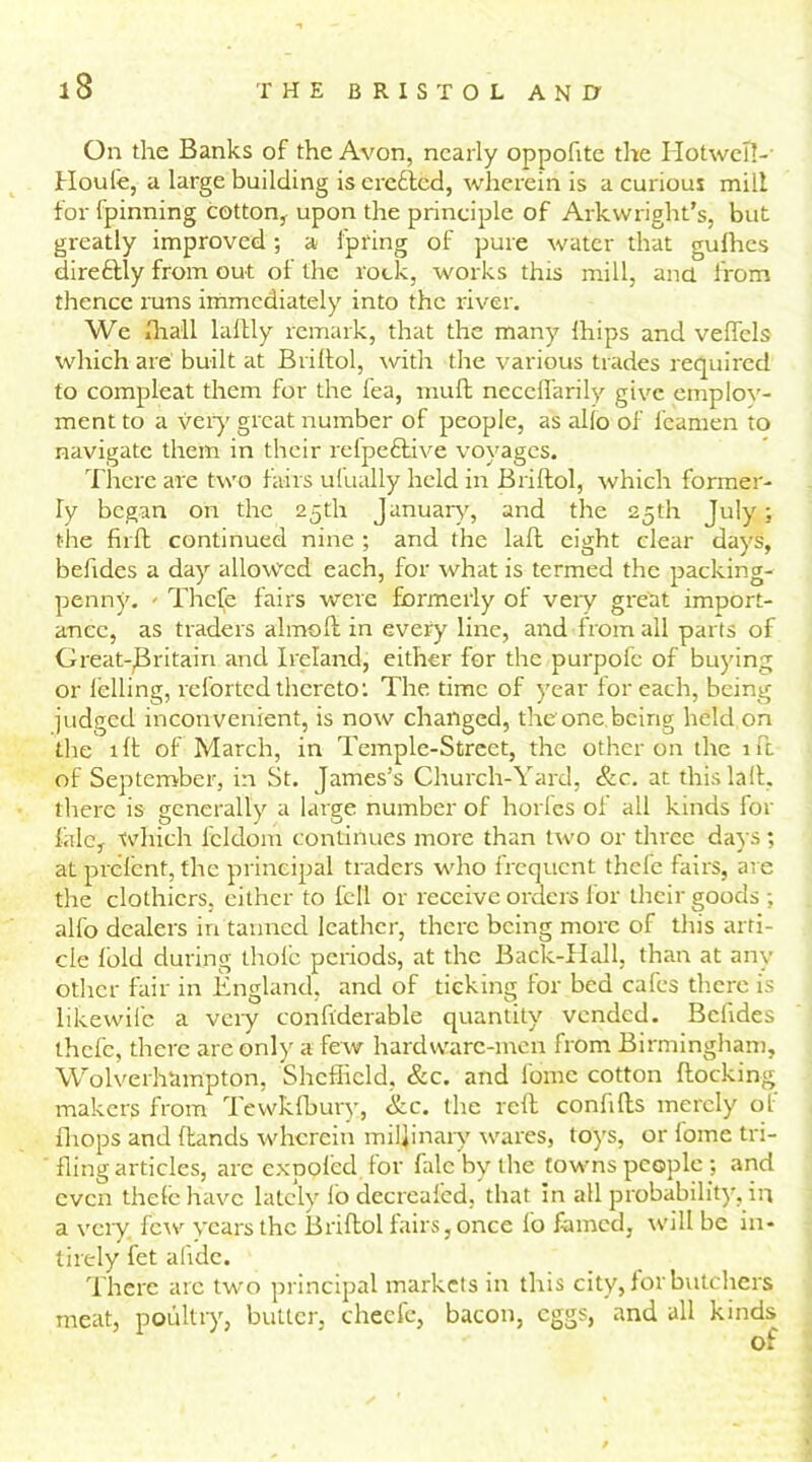 On the Banks of the Avon, nearly oppofite the I IotweTI- Houfe, a large building is ereftcd, wherein is a curious mill for fpinning cotton, upon the principle of Arkwright’s, but greatly improved; a lpring of pure water that gufhes direftly from out of the rock, works this mill, and from thence runs immediately into the river. We iliall laftly remark, that the many Ihips and veffcls which are built at Briftol, with the various trades required to compleat them for the fea, muft neceffarily give employ- ment to a very great number of people, as alio of feamen to navigate them in their refpeftive voyages. There are two fairs ufually held in Briftol, which former- ly began on the 25th January, and the 25th July; the firft continued nine ; and the laft eight clear days, beftdes a day allowed each, for what is termed the packing- penny. - Thefe fairs were formerly of very great import- ance, as traders almoft in every line, and from all parts of Great-jBritain and Ireland, either for the purpofe of buying or lelling, reforted thereto; The time of year for each, being judged inconvenient, is now changed, the'one being held on the lft of March, in Temple-Street, the other on the 1ft of September, in St. James’s Church-Yard, &c. at this laft, there is generally a large number of horfes of all kinds for Me, which fcldom continues more than two or three days ; at prelent, the principal traders who frequent thefe fail’s, are the clothiers, either to fell or receive orders for their goods ; alfo dealers in tanned leather, there being more of this arti- cle fold during thole periods, at the Back-Hall, than at any other fair in England, and of ticking for bed cafes there is likewife a very conftderable quantity vended. Bciides thefe, there are only a few hardware-men from Birmingham, Wolverhampton, Sheffield, &c. and fomc cotton Hocking makers from Tewkfbury, &c. the reft conlifts merely of fliops and Hands wherein mil]inary wares, toys, or fome tri- fling articles, are exp pled lor fale by the townspeople; and even thelc have lately lo decreafed, that in all probability, in a very few years the Briftol fairs, once lo famed, will be in- tirely fet alide. There arc two principal markets in this city, for butchers meat, poultry, butter, cheefe, bacon, eggs, and all kinds of
