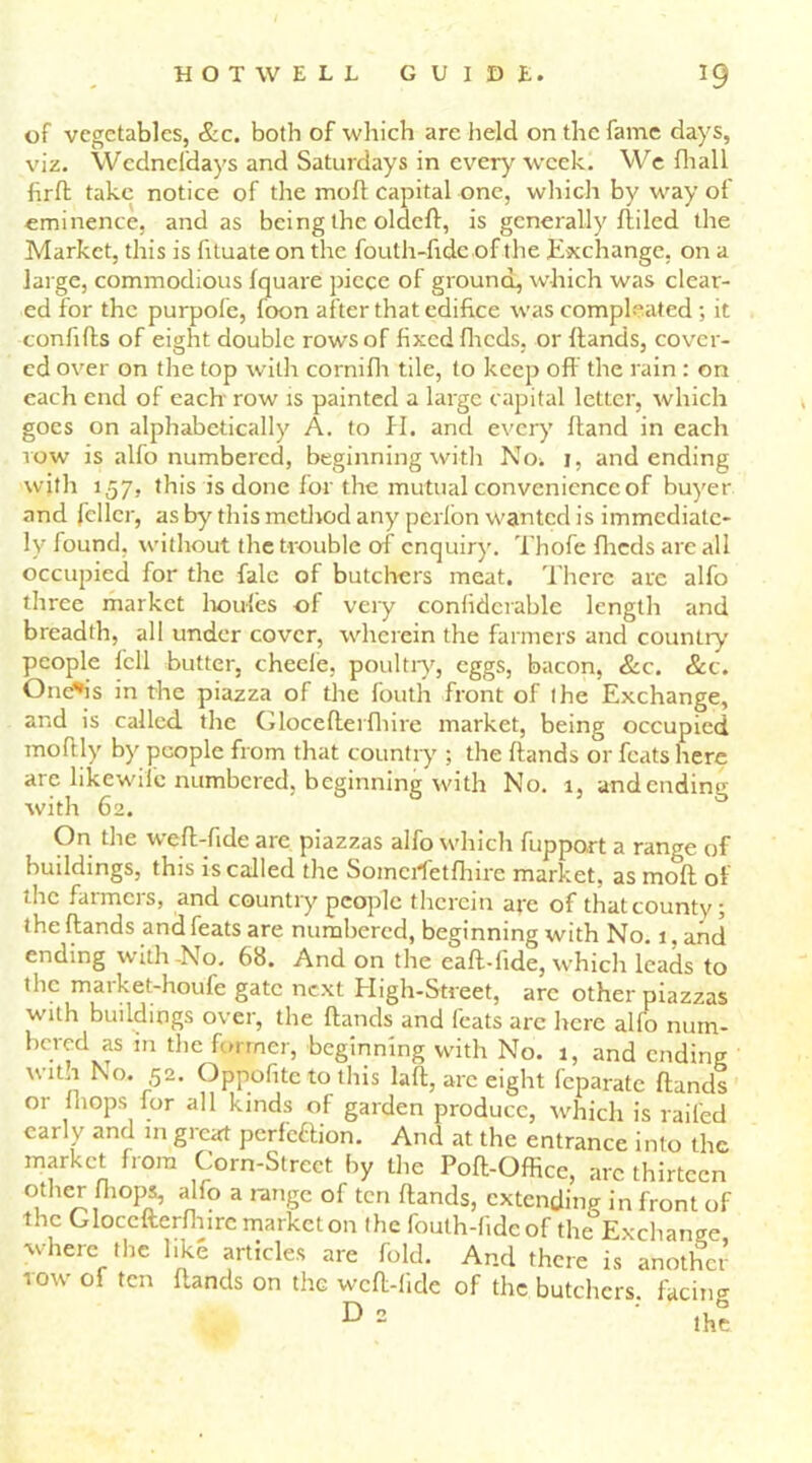 of vegetables, &c. both of which are held on the fame days, viz. Wedneldays and Saturdays in every week. We fhall firft take notice of the mod capital one, which by way of eminence, and as being the oldcft, is generally fti led the Market, this is fituate on the fouth-fide of the Exchange, on a large, commodious fquare piece of ground, which was clear- ed for the purpofe, foon after that edifice was compleated; it confihs of eight double rows of fixed fheds, or flands, cover- ed over on the top with cornifh tile, to keep off the rain : on each end of each row is painted a large capital letter, which goes on alphabetically A. to H. and every ftand in each vow is alfo numbered, beginning with No. j, and ending with 157, this is done for the mutual convenienceof buyer and feller, as by this method any perfon wanted is immediate- ly found, without the trouble of enquiry. Thofe fheds are all occupied for the falc of butchers meat. There are alfo three market lioules of very confidcrable length and breadth, all under cover, wherein the farmers and country people fell butter, cheele, poultry, eggs, bacon, &c. &c. One*is in the piazza of the fouth front of the Exchange, and is called the Glocefferfhire market, being occupied moftly by people from that country ; the hands or feats here are likewife numbered, beginning with No. 1, andending with 62. On the weff-fide are piazzas alfo which fuppo,rt a range of buildings, this is called the Somciffetfhire market, as mod of the farmers, and country people therein are of that county; the hands and feats are numbered, beginning with No. j. and ending with-No. 68. And on the eah-hde, which leads to the market-houfe gate next High-Street, arc other piazzas with buildings over, the hands and feats arc here alfo num- bered as m the former, beginning with No. 1, and ending wit.i No. 52. Oppofite to this laft, arc eight feparate flands or (hops for all kinds of garden produce, which is railed early and in gieat perfettion. And at the entrance into the market from Corn-Street by the Poh-Office, arc thirteen other fhops, alfo a range of ten hands, extending in front of the Gloccfterfhirc market on the fouth-fide of the Exchange where the like articles are fold. And there is another row of ten hands on the wch-lide of the butchers, facing D 2 ' ,u?.