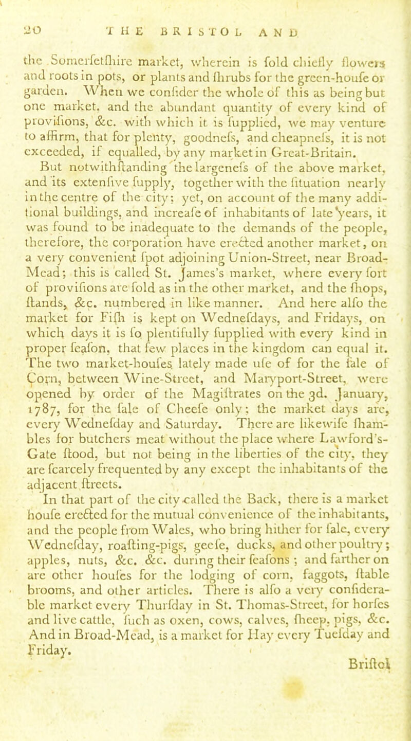 the Sumerfetfliire market, wherein is fold chiefly floweis and roots in pots, or plants and Shrubs for the grecn-houfe or garden. When we confidcr the whole of this as being but one market, and the abundant quantity of every kind of provisions, &c. with which it is fupplied, we may venture to affirm, that for plenty, goodnefs, and cheapnels, it is not exceeded, if equalled, by any market in Great-Britain. But notwithstanding the largenefs of the above market, and its extenfive fupply, together with the fituation nearly in the centre of the city; yet, on account of the many addi- tional buildings, and increafeof inhabitants of late 'years, it was found to be inadequate to the demands of the people, therefore, the corporation have erected another market, on a very convenient fpot adjoining Union-Street, near Broad- Mead; this is called St. James’s market, where every fort of provifions are fold as in the other market, and the Shops, Hands, &c. numbered in like manner. And here alfo the market for Fifn is kept on Wednefdays, and Fridays, on which days it is fq plentifully fupplied with every kind in proper feafon, that few places in the kingdom can equal it. The two market-houfes. lately made ufe of for the Sale of Corn, between Wine-Street, and Maryport-Street, were opened by order of the Magistrates on the 3d. January, 1787, for the fale of Cheefe only; the market days arc, every Wednefday and Saturday. There are likewife Sham- bles for butchers meat without the place where Lawford’s- Gate flood, but not being in the liberties of the city, they are Scarcely frequented by any except the inhabitants of the adjacent Streets. In that part of the city called the Back, there is a market houfe eretted for the mutual convenience of the inhabitants, and the people from Wales, who bring hither for fale, every Wednefday, roafling-pigs, geefe, ducks, and other poultry; apples, nuts, &c. &c. during their fcafons ; and farther on are other houles for the lodging of corn, faggots, liable brooms, and other articles. There is alfo a very considera- ble market every Thurfday in St. Thomas-Strcet, for horfes and live cattle, Such as oxen, cows, calves, Sheep, pigs, &c. And in Broad-Mead, is a market for Hay every Tuefday and Friday. Briflol