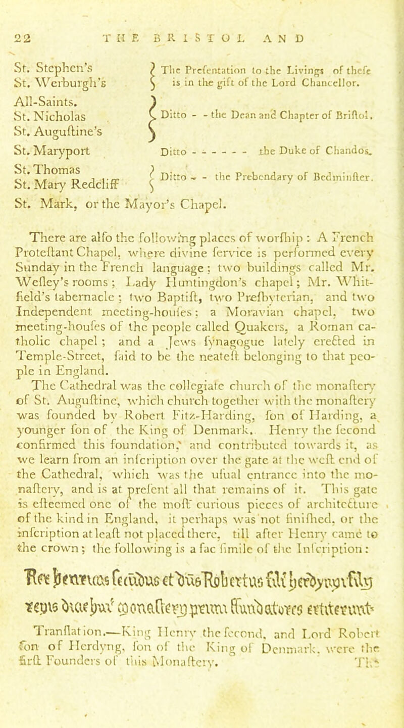 St. Stephen’s St. Werburgh’s All-Saints. St. Nicholas St. Aiwuftine’s O St. Maryport The Prefentation to the Livings of thefe is in the gift of the Lord Chancellor. Ditto - - the Dean and Chapter of Briflol. Ditto - the Duke of Chandos. St. Thomas St. Mary Redcliff St. Mark, or the ^ Ditto - - the Prebendary of Bedminfter. Mayor’s Chapel. There are alfo the following places of worfhip : A french Protcftant Chapel, where divine fervice is performed every Sunday in the French language : two buildings called Mr. Wefley’s rooms ; Lady Huntingdon’s chapel; Mr. Whit- field’s tabernacle ; two Baptift, two Prefbvtcrian, and two Independent xneeting-houles; a Moravian chapel, two meeting-houfes of the people called Quakers, a Roman ca- tholic chapel ; and a Jews fynagogue lately erefted in Temple-Street, faid to be the neateft belonging to that peo- ple in England. The Cathedral was the collegiate church of the mona fiery of St. Augufline, which church together with the monaflcry was founded by Robert Fitz-Harding, fon ol Harding, a younger fon of the King of Denmark. Henry the fecond confirmed this foundation,' and contributed towards it, as we learn from an infeription over the gate at the weft: end of the Cathedral, which was the ufual entrance into the mo- naftery, and is at prefent all that remains of it. This gate is efteemed one ol' the moll curious pieces of architecture of the kind in England, it perhaps was not finifhed, or the infeription at leaft not placed there, till after Henry came to the crown; the following is a fac firnile of the Inlcription: Tire {texwucs Cc (ubu$ ctVi&’Rcb ertur. CiK licrtyixpvfilg taatjpn.* coonafo upturn Tran flat ion.—King Hcnrv the fecond, and I.ord Robert .on of Hcrdyng, Ion ol the King of Denmark, were the •Srft Founders of this Monaflcry. Thf
