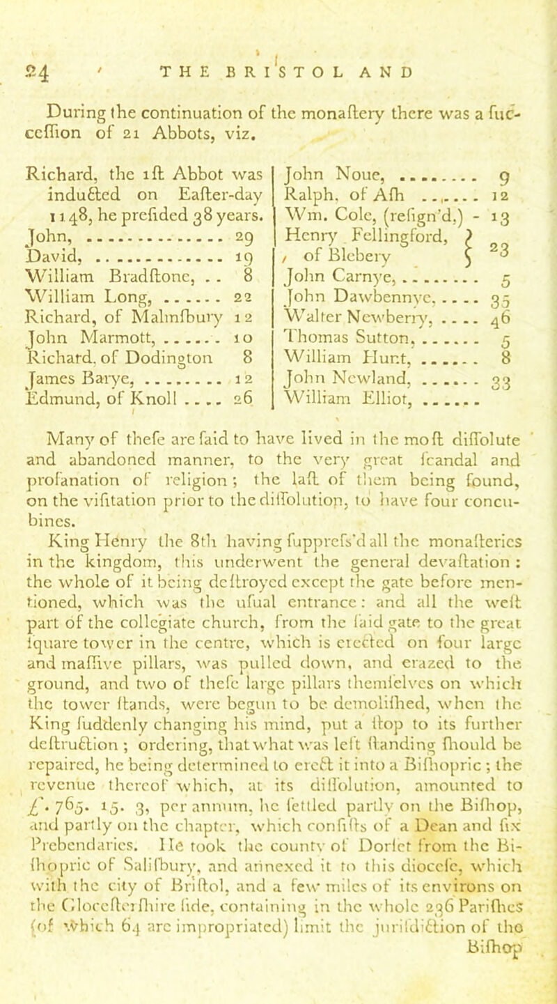 i During the continuation of the monaftery there was a fuc- ccflion of 21 Abbots, viz. Richard, the ill Abbot was indutted on Eafter-day 1148, he prefided 38 years. John, 29 David, 19 William Bradftonc, . . 8 William Long, 22 Richard, of Malmfbury 12 John Marmott, 10 Richard, of Dodineton 8 O James Barye, 12 Edmund, of Knoll .... 26 John Noue, ....... - 9 Ralph, of Adi . 12 Wm. Cole, (refign’d,) - *3 Henry Eellingford, } / of Bleberv 5 ; 23 John Carnye, - 5 John Dawbennye. ... - 35 Walter Newberrv. .. . . 46 Thomas Sutton. William Hunt, . 8 John Newland, - 33 William Elliot, Many of thefe arefaidto have lived in the mo ft diffolute and abandoned manner, to the very great fcandal and profanation of religion; the laft of them being found, on the vifitation prior to the diifolutiop, to have four concu- bines. King Henry the 8th having fupprcfs'd all the monafterics in the kingdom, this underwent the general devaluation : the whole of it being dcltroycd except the gate before men- tioned, which was the ufual entrance: and all the weft part of the collegiate church, from the laid gate to the great iquare tower in the centre, which is creeled on four large and maftive pillars, was pulled down, and crazed to the. ground, and two of thefe large pillars themielves on which the tower (lands, were begun to be demolifhed, when the King fuddenly changing his mind, put a tlop to its further deftruftion ; ordering, that what was leit (landing fhould be repaired, he being determined to ere£t it into a Bilhopric ; the revenue thereof which, at its dilfolution, amounted to £. 765. 15. 3, per annum, he fettled partly on the Bi Hr op, and partly on the chapter, which confifls of a Dean and fix Prebendaries, lie took the county of Dorlet from the Bi- (hopric of Salifbury, and annexed it to this diocefc, which with the city of Briftol, and a few miles of its environs on the Gloceftcrfhire lide, containing in the whole 236 ParifhcS (of \tdiich 64 arc impropriated) limit the jurifdifition of tho Bifhop