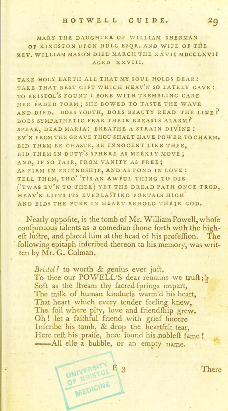 MARY THE DAUGHTER OF WILLIAM SHERMAN OF KINGSTON UPON HULL ESQR.AND WIFE OF TitE REV. WILLIAM MASON DIED MARCH THE XXVII MDCCLXVII AGED XXVIII. TAKE HOLY EARTH ALL THAT MY SOUL HOLDS DEAR: TAKE THAT BEST GIFT WHICH HEAV’N SO LATELY GAVE ! to Bristol’s fount 1 bore with trembling care HER FADED FORM; SHE BOWED TO TASTE THE WAVE AND DIED. DOES YOUTH, DOES BEAUTY READ THE LINE? DOES SYMPATHETIC FEAR THEIR BREASTS ALARM? SPEAK, DEAD MARIA! BREATHE A STRAIN DIVINE I EV’N FROMTHE GRAVE THOU SHALT HAVE POWER TOCHARM. BID THEM BE CHASTE, BE INNOCENT LIKE THEE, BID THEM IN DUTY’S SPHERE AS MEEKLY MOVE J AND, IF SO FAIR, FROM VANITY AS FREE; AS FIRM IN FRIENDSHIP, AND AS FOND IN LOVE ! TELL THEM, THO’ ’TiS AN AWFUL THING TO DIE (’TWAS EV’n TO thee) YET THE DREAD PATH ONCE TROD, HEAv’n LIFTS ITS EVERLASTING PORTALS HIGIl’ AND BIDS THE PURE IN HEART BEHOLD TIIEIR GOD. Nearly oppofite, is the tomb of Mr. William Powell, whofe confpicuous talents as a comedian fhone forth with the high- eft luftre, and placed him at the head of his profeflion. The following epitaph infcribed thereon to his memory, was writ- ten by Mr. G. Colman. Bristol! to worth & genius ever juft, To thee our POWELL’S dear remains we truft;^ Soft as the ftream thy facred fprings impart, The milk of human kir.dnefs warm’d his heart, That heart which every tender feeling knew, The foil where pity, love and friendfhip grew. Oh ! let a faithful friend with grief fincere Infcribe his tomb, & drop the heartfelt tear, Here reft his praife, here found his.nobleft fame ! All elfe a bubble, or an empty name.