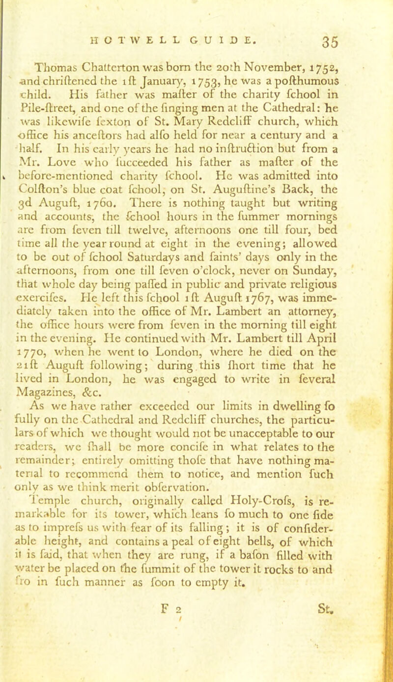 Thomas Chatterton was born the 20th November, 1752, and chriftened the ill January, 1753, he was apofthumous child. His father was mailer of the charity fchool in Pile-flreet, and one of the finging men at the Cathedral: he was likewife fexton of St. Mary Redclilf church, which office his anceltors had alfo held for near a century and a half. In his early years he had no inftruftion but from a Mr. Love who lucceeded his father as mailer of the * before-mentioned charity fchool. He was admitted into Collton’s blue coat fchool, on St. Augulline’s Back, the 3d Augult, 1760. There is nothing taught but writing and accounts, the fchool hours in the fummer mornings are from feven till twelve, afternoons one till four, bed time all the year round at eight in the evening; allowed to be out of fchool Saturdays and faints’ days only in the afternoons, from one till feven o’clock, never on Sunday, that whole day being palled in public and private religious exercifes. He left this fchool ill Augufl. 1767, was imme- diately taken into the office of Mr. Lambert an attorney, the office hours were from feven in the morning till eight in the evening. He continued with Mr. Lambert till April 1770, when he went to London, where he died on the 21ft Augull following; during,this fhort time that he lived in London, he was engaged to write in feveral Magazines, &c. As we have rather exceeded our limits in dwelling fo fully on the Cathedral and Redclilf churches, the particu- lars of which we thought would not be unacceptable to our readers, we {hall be more concife in what relates to the remainder; entirely omitting thofe that have nothing ma- terial to recommend them to notice, and mention fuch only as we think merit obfervation. Temple church, originally called Holy-Crofs, is re- markable for its tower, which leans fo much to one fide as to imprefs us with fear of its falling; it is of confider- able height, and contains a peal of eight bells, of which it is laid, that when they are rung, if a bafon filled with water be placed on the fummit of the tower it rocks to and fro in fuch manner as foon to empty it. F 2 / St,