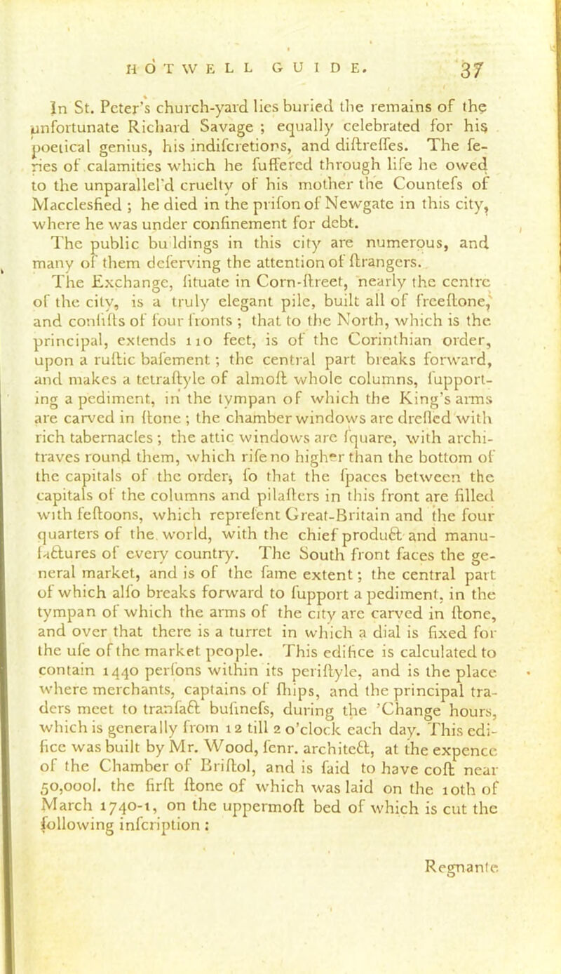 In St. Peter’s church-yard lies buried the remains of the unfortunate Richard Savage ; equally celebrated for his poetical genius, his indifcretiors, and diftreffes. The fe- ries of calamities which he buffered through life he owed to the unparallel'd cruelty of his mother the Counlefs of Macclesfied ; he died in the prifon of Newgate in this city, where he was under confinement for debt. The public bu ldings in this city are numerous, and many of them deferving the attention ol ftrangcrs. The Exchange, lituate in Corn-ftreet, nearly the centre of the city, is a truly elegant pile, built all of freeftone, and conlifts of four fronts ; that to the North, which is the principal, extends no feet, is of the Corinthian order, upon a ruftic bafement; the central part breaks forward, and makes a tetraftyle of alrnoft whole columns, fupport- ing a pediment, in the tympan of which the King’s arms are carved in (tone ; the chamber windows are drcllcd with rich tabernacles; the attic windows are fquare, with archi- traves round them, which rife no higher than the bottom of the capitals of the order; fio that the fpaccs between the capitals ot the columns and pilafters in this front are filled with feftoons, which reprelent Great-Britain and the four- quarters of the world, with the chief product and manu- factures of every country. The South front faces the ge- neral market, and is of the fame extent; the central part of which alio breaks forward to fupport a pediment, in the tympan of which the arms of the city are carved in ftone, and over that there is a turret in which a dial is fixed for the ufe of the market people. This edifice is calculated to contain 1440 perfons within its periftyle, and is the place where merchants, captains of fhips, and the principal tra- ders meet to tranfaft bufinefs, during the ’Change hours, which is generally from 12 till 2 o’clock each day. This edi- fice was built by Mr. Wood, fenr. architect, at the expencc of the Chamber of Briftol, and is faid to have coft near 50,000k the firft ffone of which was laid on the 10th of March 1740-1, on the uppermoft bed of which is cut the following infeription: Regnante