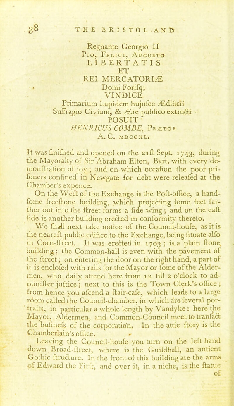 Regnante Georgio II Pio, Felici, Augusto LIBERTATIS ET REI MERCATORIyE Domi Forifq; VIND1CE Primarium Lapidem hujufce dEdificii Suffragio Civium, & JEre publico extrudli POSUIT HENRICUS COMBE, Pr^tor A. C. MDCCXL. It was finifhed and opened on the 21ft Sept. 1743, during the Mayoralty of Sir Abraham Elton, Bart, with ever}' de- monflration of joy ; and on which occafion the poor pri- foners confined in Newgate for debt were releafed at the Chamber’s expence. On the Weft of the Exchange is the Pofl-office, a hand- fome freeftone building, which projecting fome feet far- ther out into the ftreet forms a fide wing ; and on the eaft fide is another building erefted in conformity thereto. We fhal] next take notice of the Councii-houfe, as it is the neareft public edifice to the Exchange, being fituate alfo in Corn-ftreet. It was erefted in 1703 ; is a plain flone, building.; the Common-hall is even with the pavement of the ftreet; on entering the door on the right hand, a part of it is enclofed with rails for the Mayor or fome of the Aider- men, who daily attend here from 12 till 2 o’clock to ad- rainifter juflice ; next to this is the Town Clerk’s office; from hence you afeend a flair-cafe, which leads to a large rdom called the Council-chamber, in which are fcvcral por- traits, in particular a whole length by Vandyke: here the Mayor, Aldermen, and Common-Council meet to tranladl the bulinefs of the corporation. In the attic {lory is the Chamberlain’s office. - Leaving the Councii-houfe you turn on the left hand down Broad-ftreet, where is the Guildhall, an antient Gothic flrudlure. In the front of this building are the arms of Edward the Fitll, and over it. in a niche, is the flatuc of