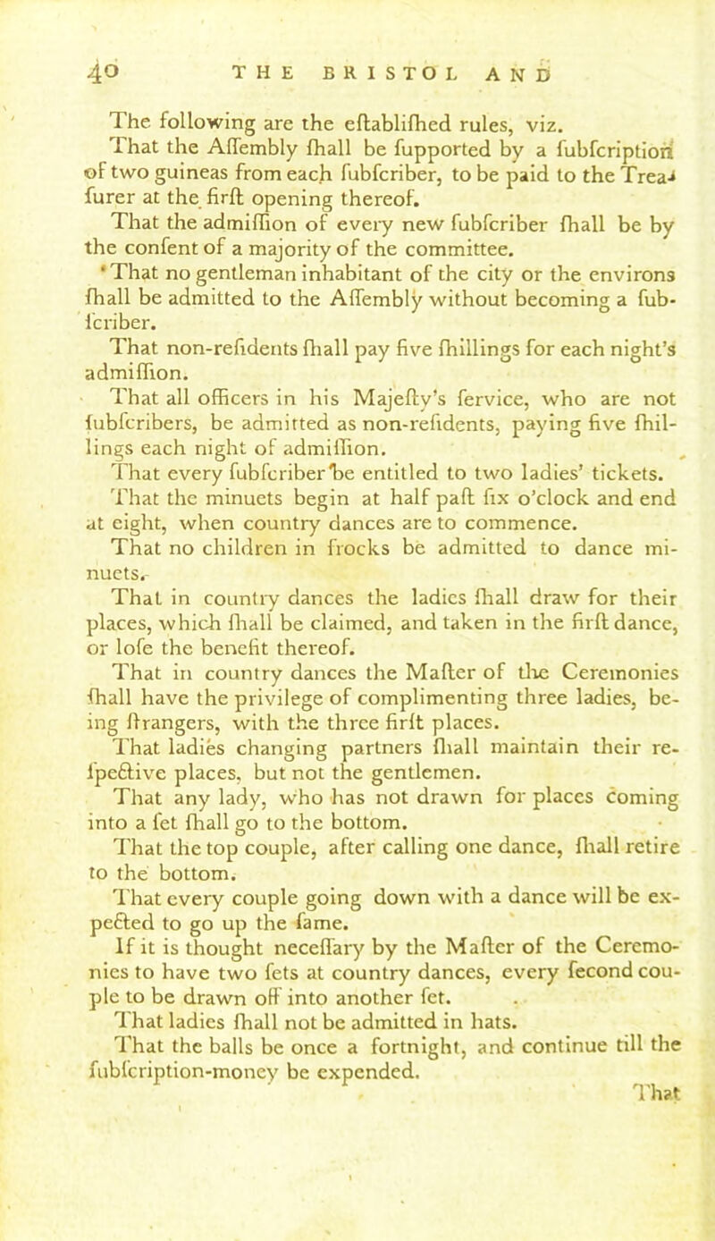The following are the eftabliffied rules, viz. ihat the Affembly fhall be fupported by a fubfcriptiori of two guineas from each fubfcriber, to be paid to the Trea-* furer at the firft opening thereof. That the admifTion of every new fubfcriber fhall be by the confent of a majority of the committee. * That no gentleman inhabitant of the city or the environs fhall be admitted to the Affembly without becoming a fub- fcriber. admiihon. That all officers in his Majeftv’s fervice, who are not fubfcribers, be admitted as non-refidents, paying five fhil- lings each night of admiffion. That every fubfcriber Ire entitled to two ladies’ tickets. That the minuets begin at half pad fix o’clock and end at eight, when country dances are to commence. That no children in frocks be admitted to dance mi- nuets. That in country dances the ladies fhall draw for their places, which fhall be claimed, and taken in the firft dance, or lofe the benefit thereof. That in country dances the Mafter of the Ceremonies fhall have the privilege of complimenting three ladies, be- ing ftrangers, with the three firft places. That ladies changing partners fhall maintain their re- lpeftive places, but not the gentlemen. That any lady, who has not drawn for places coming into a fet fhall go to the bottom. That the top couple, after calling one dance, fhall retire to the bottom. That every couple going down with a dance will be ex- pefted to go up the fame. If it is thought neceffary by the Mafter of the Ceremo- nies to have two fets at country dances, every fecond cou- ple to be drawn off into another fet. That ladies fhall not be admitted in hats. That the balls be once a fortnight, and continue till the fubfcription-money be expended. That