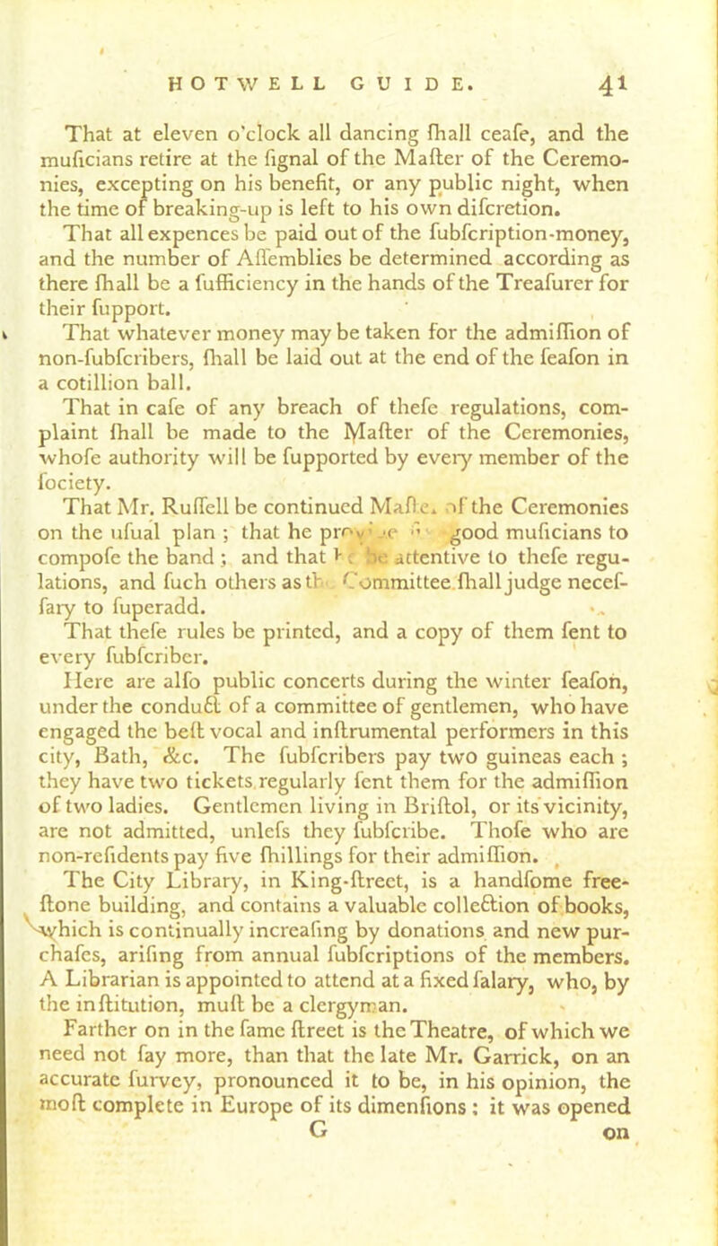 That at eleven o'clock all dancing fhall ceafe, and the muficians retire at the fignal of the Mailer of the Ceremo- nies, excepting on his benefit, or any public night, when the time of breaking-up is left to his own difcretion. That all expences be paid out of the fubfcription-money, and the number of Affemblies be determined according as there fhall be a fufficiency in the hands of the Treafurer for their fupport. k That whatever money may be taken for the admifiion of non-fubfcribers, fhall be laid out at the end of the feafon in a cotillion ball. That in cafe of any breach of thefe regulations, com- plaint fhall be made to the Rafter of the Ceremonies, whofe authority will be fupported by eveiy member of the fociety. That Mr. Ruffell be continued Malle, of the Ceremonies on the ufual plan ; that he prov \c ■’ good muficians to compofe the band ; and that > c be attentive to thefe regu- lations, and fuch others as tl Committee fhall judge necef- fary to fuperadd. That thefe rules be printed, and a copy of them fent to every fubfcriber. Here are alfo public concerts during the winter feafon, under the condu£l of a committee of gentlemen, who have engaged the bell vocal and inllrumental performers in this city, Bath, &c. The fubfcribers pay two guineas each ; they have two tickets regularly fent them for the admifiion of two ladies. Gentlemen living in Brillol, or its vicinity, are not admitted, unlefs they fubfcribe. Thofe who are non-refidents pay five Ihillings for their admiffion. The City Library, in King-llrect, is a handfome free- llone building, and contains a valuable colleflion of books, ^yhich is continually increafing by donations and new pur- chafes, arifing from annual fubfcriptions of the members. A Librarian is appointed to attend at a fixed falary, who, by the inllitution, mull be a clergyman. Farther on in the fame llreet is the Theatre, of which we need not fay more, than that the late Mr. Garrick, on an accurate furvey, pronounced it to be, in his opinion, the moll complete in Europe of its dimenfions: it was opened G on