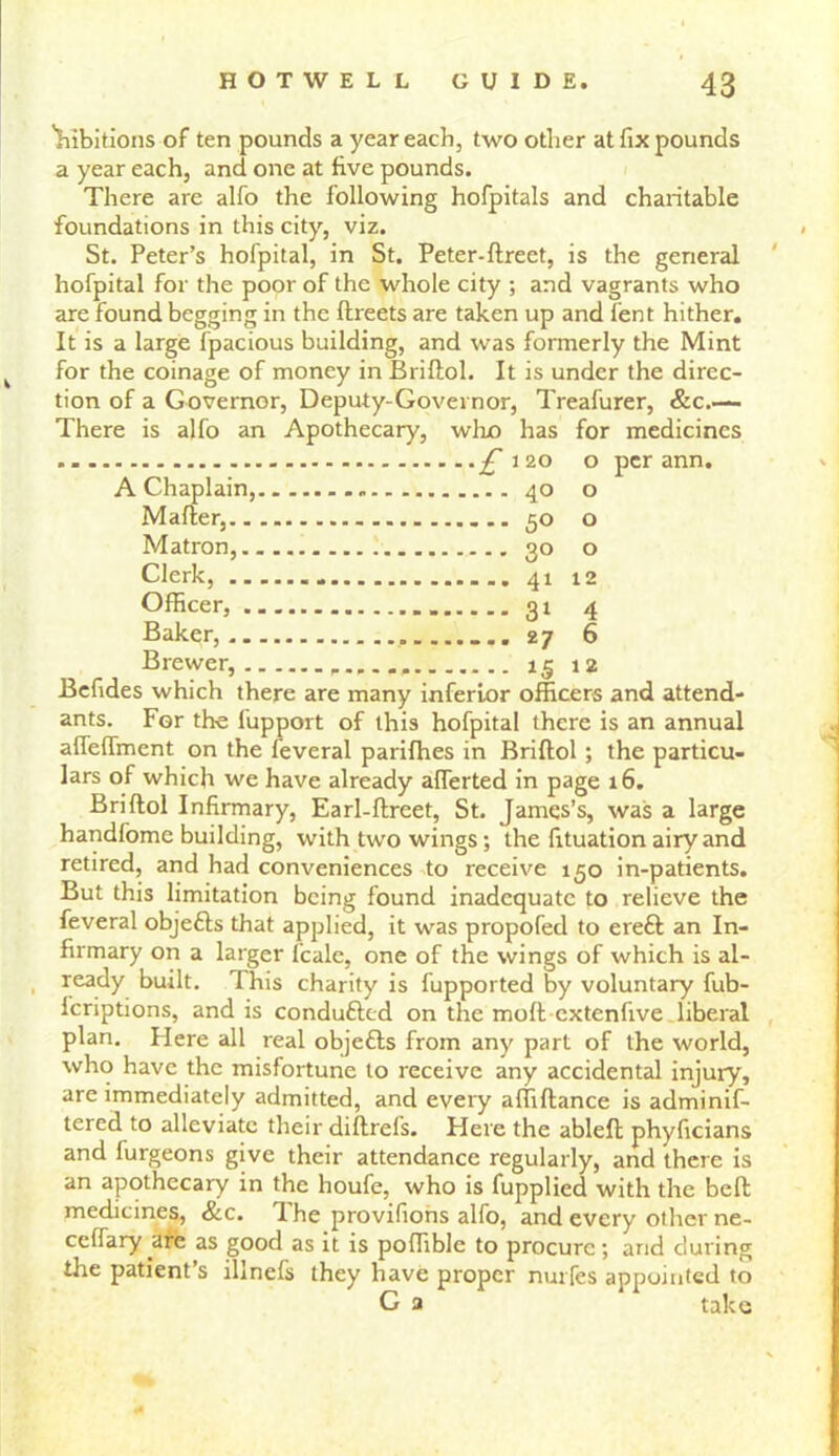 'hibitions of ten pounds a year each, two other at fix pounds a year each, and one at five pounds. There are alfo the following hofpitals and charitable foundations in this city, viz. St. Peter’s hofpital, in St. Peter-ftreet, is the general hofpital for the poor of the whole city ; and vagrants who are found begging in the ftreets are taken up and fent hither. It is a large fpacious building, and was formerly the Mint for the coinage of money in Briftol. It is under the direc- tion of a Governor, Deputy-Governor, Treafurer, &c.-— There is alfo an Apothecary, who has for medicines £ 120 o per ann. A Chaplain, 40 o Mafter, 50 o Matron, 30 o Clerk, 41 12 Officer, 31 4 Baker, 27 6 Brewer, 15 12 Befides which there are many inferior officers and attend- ants. For the fupport of this hofpital there is an annual afieffinent on the feveral parifhes in Briftol ; the particu- lars of which we have already aflerted in page 16. Briftol Infirmary, Earl-ftreet, St. James’s, was a large handfome building, with two wings; the fituation airy and retired, and had conveniences to receive 150 in-patients. But this limitation being found inadequate to relieve the feveral objefts that applied, it was propofed to ereft an In- firmary on a larger fcalc, one of the wings of which is al- ready built. This charity is fupported by voluntary fub- lcriptions, and is condu&ed on the molt extenfive liberal plan. Here all real objetts from any part of the world, who have the misfortune to receive any accidental injury, are immediately admitted, and every affiftance is adminif- tered to alleviate their diftrefs. Here the ableft phyficians and furgeons give their attendance regularly, and there is an apothecary in the houfe, who is fupplied with the beft medicines, &c. The provifions alfo, and every other ne- ceftary arc as good as it is poftible to procure; and during the patient’s illnefs they have proper nurfes appointed to G a take