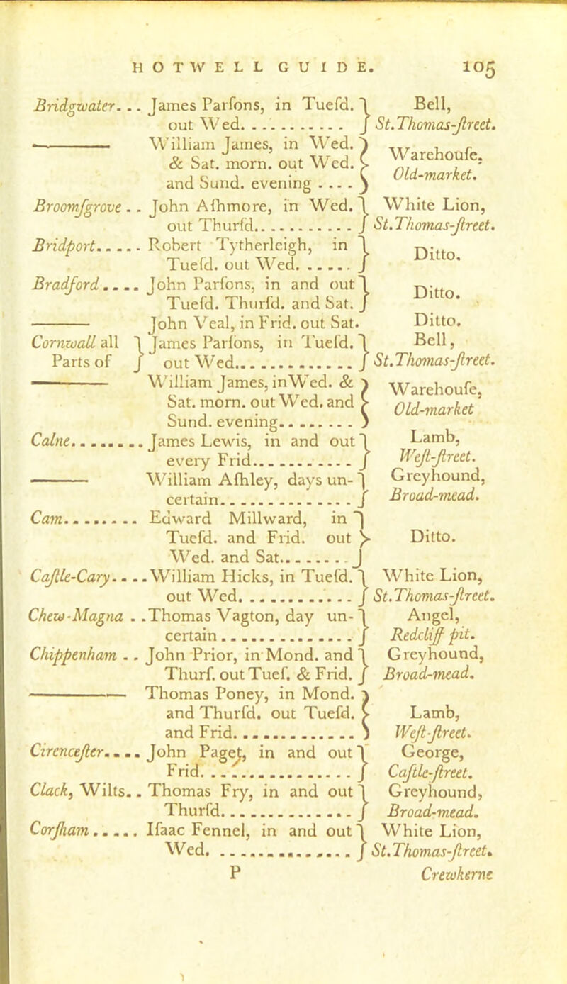 Bridgwater. . Broomfgrove. Bridport.... Bradford.... Cornwall all Parts of Caine Cam.. CaJUe-Cary... Chew-Magna . Chippenham .. Cirencefler.. . Clack, Wilts. Corjham . James Parfons, in Tuefd. 1 out Wed. J William James, in Wed. } & Sat. morn, out Wed. > and Sund. evening . .. . } . John Afhmore, in Wed. \ out Thurfd J . Robert Tytherleigh, in J Tuefd. out Wed J John Parfons, in and out! Tuefd. Thurfd. and Sat. J John Veal, in Frid. out Sat. 1 James Parfons, in Tuefd. ~l f out Wed J William James, inWcd. & ^ Sat. mom. out Wed. and > Sund. evening j • James Lewis, in and out 1 every Frid.. J William Afhley, days un- ] certain J Edward Millward, in Tuefd. and Frid. out )► Wed. and Sat J • William Hicks, in Tuefd. \ out Wed J .Thomas Vagton, day un- J certain J John Prior, in Mond. and \ Thurf. outTuef. & Frid. j Thomas Poney, in Mond. ) and Thurfd. out Tuefd. > and Frid. ) .John Paget, in and outl Frid. .. / .Thomas Fry, in and out! Thurfd / Ifaac Fennel, in and outl Wed / P Bell, St. Thomas-Jlrect. Warehoufe. Old-market. White Lion, St.Thomas-Jlreet. Ditto. Ditto. Ditto. Bell, St.Thomas-freet. W arehoufe, Old-market Lamb, WeJl-Jlreet. Greyhound, Broad-mead. Ditto. White Lion, St.Thomas-Jlreet. Angel, ReddifJ pit. Greyhound, Broad-mead. Lamb, WeJl-Jlreet. George, Caftle-Jlreet. Greyhound, Broad-mead. White Lion, St. Thomas-Jlreet. Crewkernc 'i