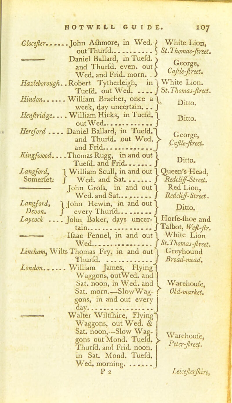 IO7 Ditto. Ditto. George, Ditto. Glocejler.. ... .John Afhmore, in Wed. ? White Lion, outThurfd ) St.Thomas-Jlreet. Daniel Ballard, in Tuefd. ) „ and Thurfd. even, out i _ Wed. and Frid. morn. . ) Cafle-Jlreet. Hazleborough.. Robert Tytherleigh, in ~\ White Lion. Tuefd. out Wed J St.Thomas-Jlred. Hindon William Bracket-, once a\ week, day uncertain. .. J Henf ridge.... William Hicks, in Tuefd. 1 out Wed j Hereford .... Daniel Ballard, in Tuefd.) FTrid.r.a. .Tf!1'/ Kingfwood .Thomas Rugg, in and out) Tuefd. and Frid....... J Langford, 1 William Scull, in and out J Queen’s Head, Somerfet. J Wed. and Sat / Redclif-Street. John Crofs, in and out J Red Lion, Wed. and Sat......... J Redclijf-Street. Langford, 1 John Hewin, in and out 1 Ditto Devon. J every Thurfd........./ Laycock .... John Baker, days uncer- 1 Horfe-lhoe and tain - - - J Talbot, Wefl-Jlr. — —— Ifaac Fennel, in and out J White Lion Wed.. J St.Thomas-Jlreet. Lineham, Wilts Thomas Fry, in and out J Greyhound Thurfd / Broad-mead. London William James, Flying^ Waggons, outWed. and J Sat. noon, in Wed. and 1 T- f Sat. and morn.—Slow Wag gons, in and out every day Walter Wiltfhire, Flying' Waggons, out Wecl. & Sat. noon,—Slow Wag gons out Mond. Tuefd Thurfd. and Frid. noon in Sat. Mond. Tuefd Wed, morning. P 2 Warehoufe, Old-market. > W arehoufe, Peter-flreet. Leice/lerf/ure,