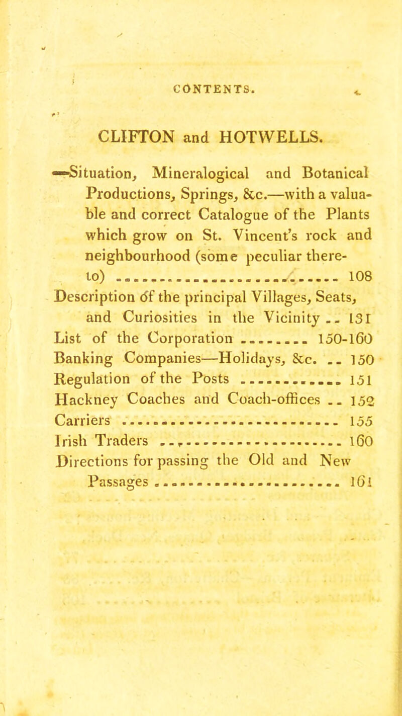 CLIFTON and HOT WELLS. —Situation, Mineralogical and Botanical Productions, Springs, &c.—with a valua- ble and correct Catalogue of the Plants which grow on St. Vincent’s rock and neighbourhood (some peculiar there- to) y. 108 Description df the principal Villages, Seats, and Curiosities in the Vicinity.. 131 List of the Corporation 150-160 Banking Companies—Holidays, &c. .. 150 Regulation of the Posts 151 Hackney Coaches and Coach-offices .. 152 Carriers 155 Irish Traders 160 Directions for passing the Old and New Passages. l6l