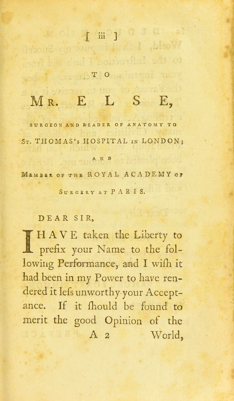 T O M R. E L S E, SURGEON AND READER OF ANATOMY TO St, THOMAS’S HOSPITAL in LONDON; AND Mimber of the. royal ACADEMY of Surgery at PAR I S. DEAR SIR, IH A V E taken the Liberty to prefix your Name to the fol- lowing Performance, and I wifh it had been in my Pov/er to have ren- dered it lefs unworthy^your Accept- ance. If it fhotild be found to merit the good Opinion of the A 2 World,