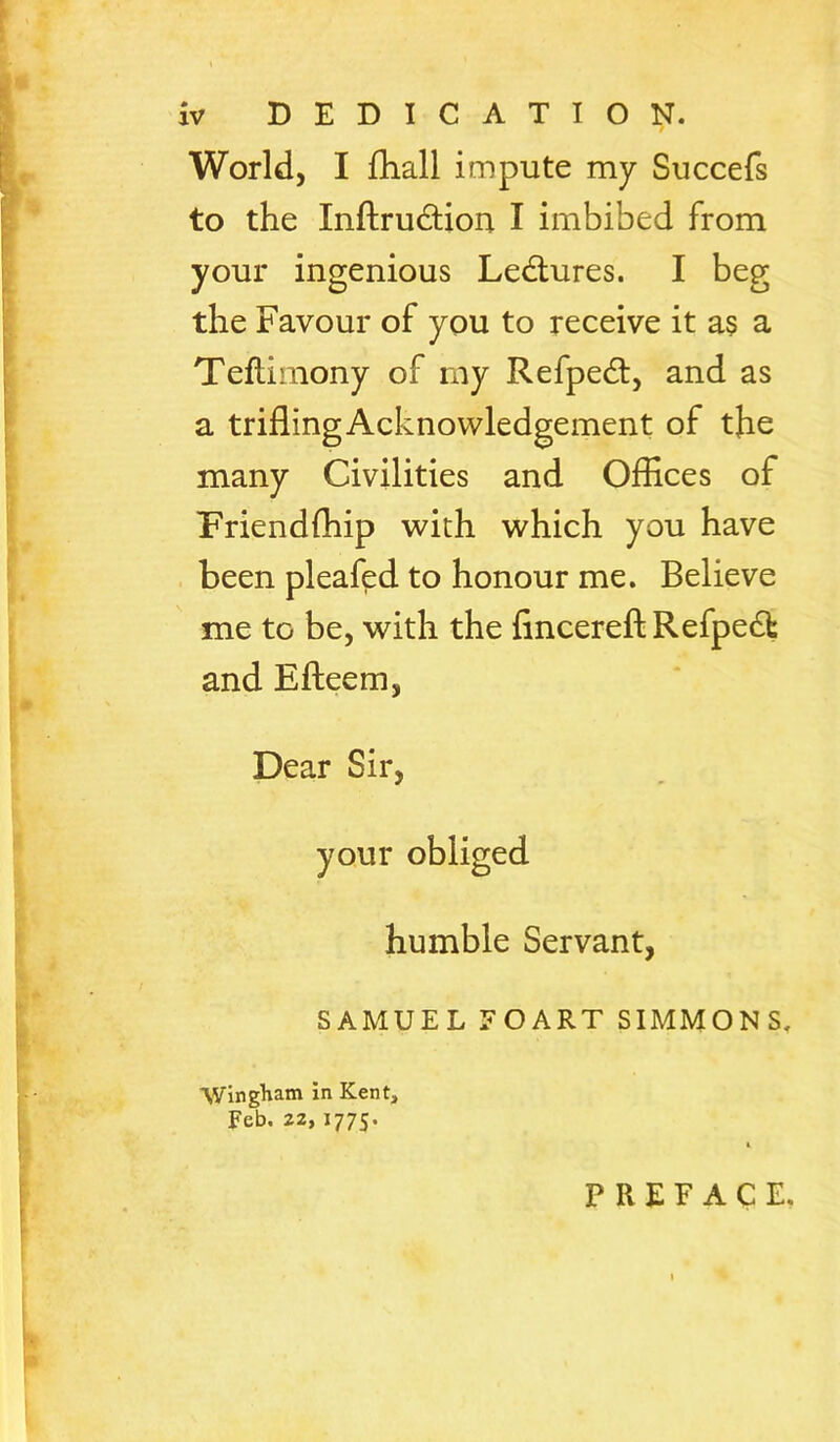 World, I fhall impute my Succefs to the Inftrudion I imbibed from your ingenious Ledlures. I beg the Favour of you to receive it a§ a Teflimony of my Refpedt, and as a trifling Acknowledgement of the many Civilities and Oflices of Friendfhip with which you have . been pleafed to honour me. Believe me to be, with the fincereft Refpedt and Effeem, Dear Sir, humble Servant, SAMUEL FOART SIMMONS. Wingliam in Kent, Feb. 22, 1775. PREFACE,