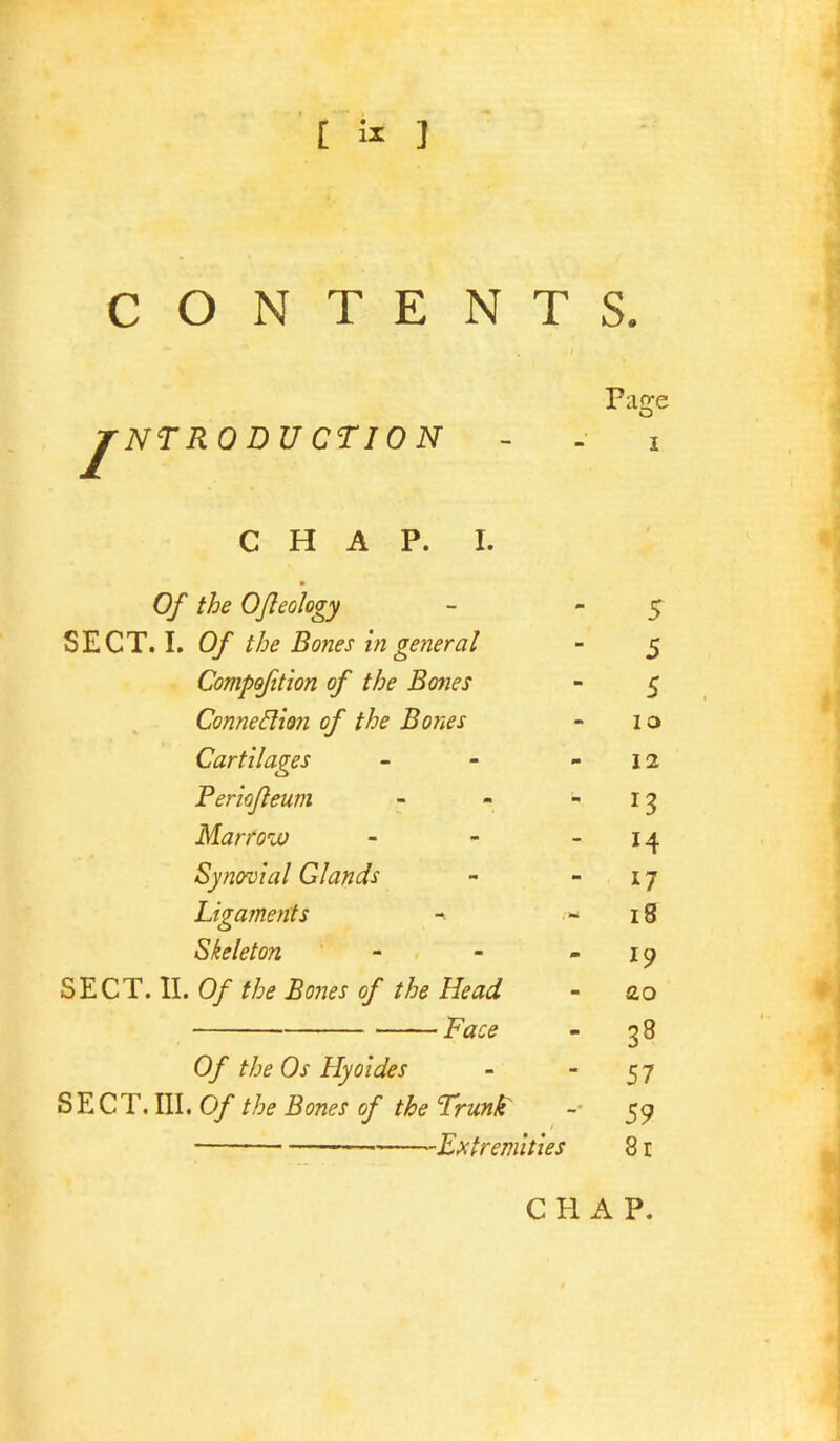 [ 5^ J CONTENTS. / NTRODUCTION Fac^e O CHAP. I. 0 Of the Ofleology - - 5 SECT. I. Of the Bones in general - 5 Compofition of the Bones - 5 Connexion of the Bones - 10 Cartilages - - - 12 Periofleum - - -13 Marfoix) - - - 14 Synovial Glands - - 17 Ligaments >- 18 Skeleton - . - -19 Of the Bones of the Head - ao t,? - ^8 0/ the Os Hyoides - 57 SECT. III. 0/ ^ Trunk - 59 — Extremities 81 CHAP.