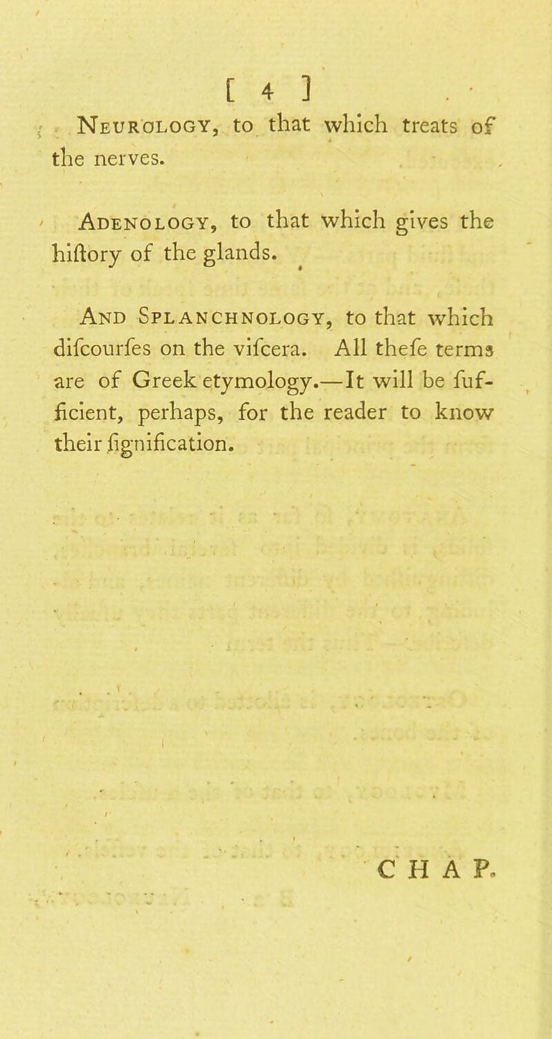Neurology, to that which treats of the nerves. Adenology, to that which gives the hiftory of the glands. And Splanchnology, to that which difcourfes on the vifcera. All thefe terms are of Greek etymology.—It will be fiif- hcient, perhaps, for the reader to know their hgnification. C' H A P.