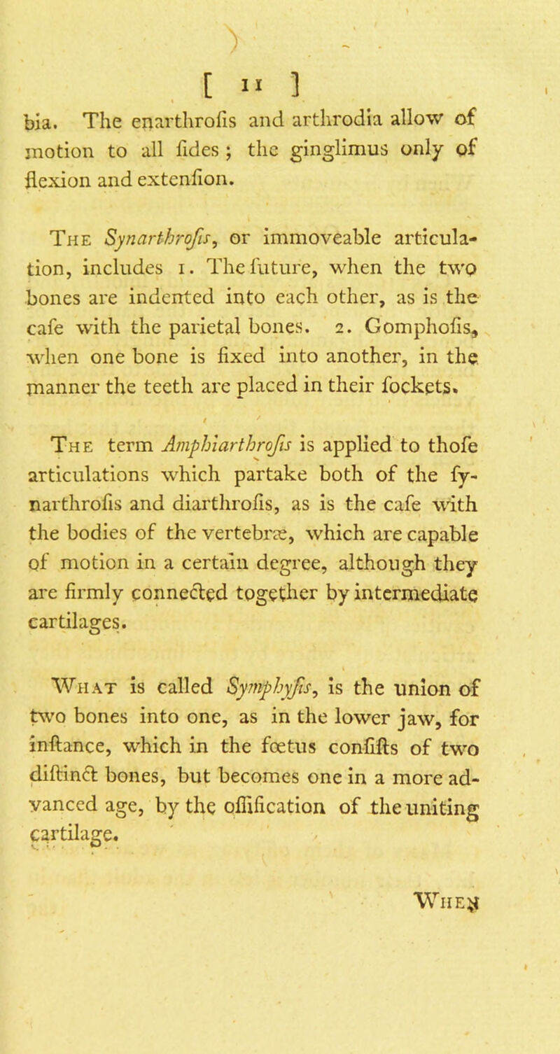 V . . , [ n ] bia. The enarthrofis and arthrodia allow of motion to all fides ; the ginglimus only of flexion and extenflon. The Synarthrofis, or immoveable articula- tion, includes i. The future, when the twp bones are indented into each other, as is the cafe with the parietal bones. 2. Gomphofis, when one bone is fixed into another, in the manner the teeth are placed in their fockets. / The term Amphiarthrofis is applied to thofe articulations which partake both of the fy- narthrofis and diarthrofis, as is the cafe with the bodies of the vertebi'ic, which are capable of motion in a certain degree, although they are firmly connected together by intermediate cartilages. What is called Symphyjls, Is the union of tw'o bones into one, as in the lower jaw, for inftance, which in the foetus confifts of two diftinft bones, but becomes one in a more ad- vanced age, by the ofiification of the uniting prtilage.