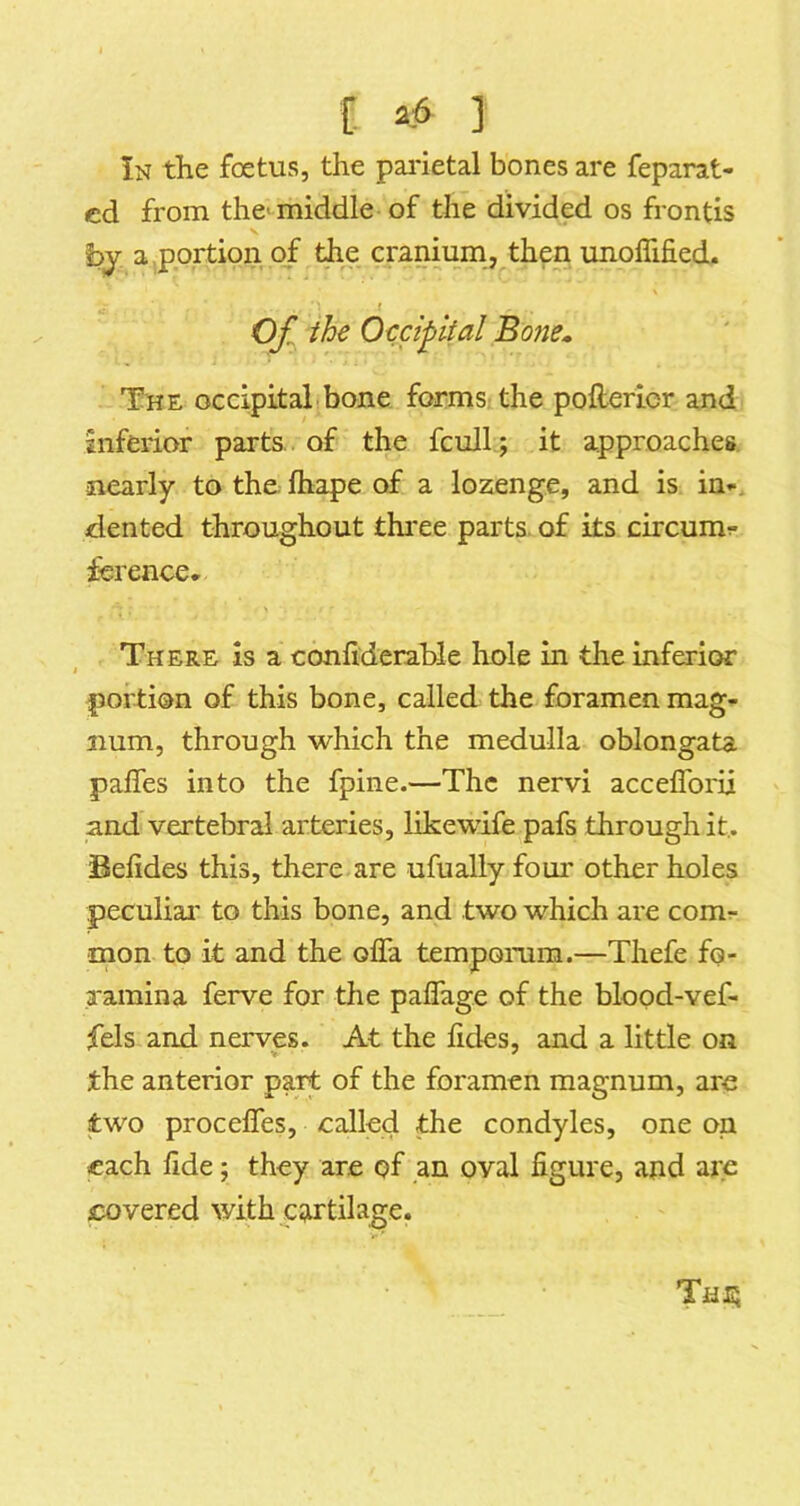 In the foetus, the pai'ietal bones are feparat- cd from the'^middle of the divided os frontis by a ,portion of the cranium, then unoflified. f Of^ the Occipital Bone» The occipital bone forms the pofterier and inferior parts, of the fcull ; it approaches nearly to the fhape of a lozenge, and is in^. dented throughout thi'ee parts, of its circumr- fsrence. There is a confiderable hole in the inferior portion of this bone, called the foramen mag- num, through which the medulla oblongata paffes into the fpine.—The nervi acceflbrii and vertebral arteries, likewife pafs through it,. Befides this, there are ufually foui' other holes peculiai' to this bone, and two which are comr mon to it and the ofla tempomm.—Thefe fo- a'amina ferve for the paflage of the blood-vef- fels and nerves. At the lides, and a little on the anterior part of the foramen magnum, are two procelfes, called the condyles, one on each fide; they are pf an oval figure, ajid are covered with cartilage. Tati