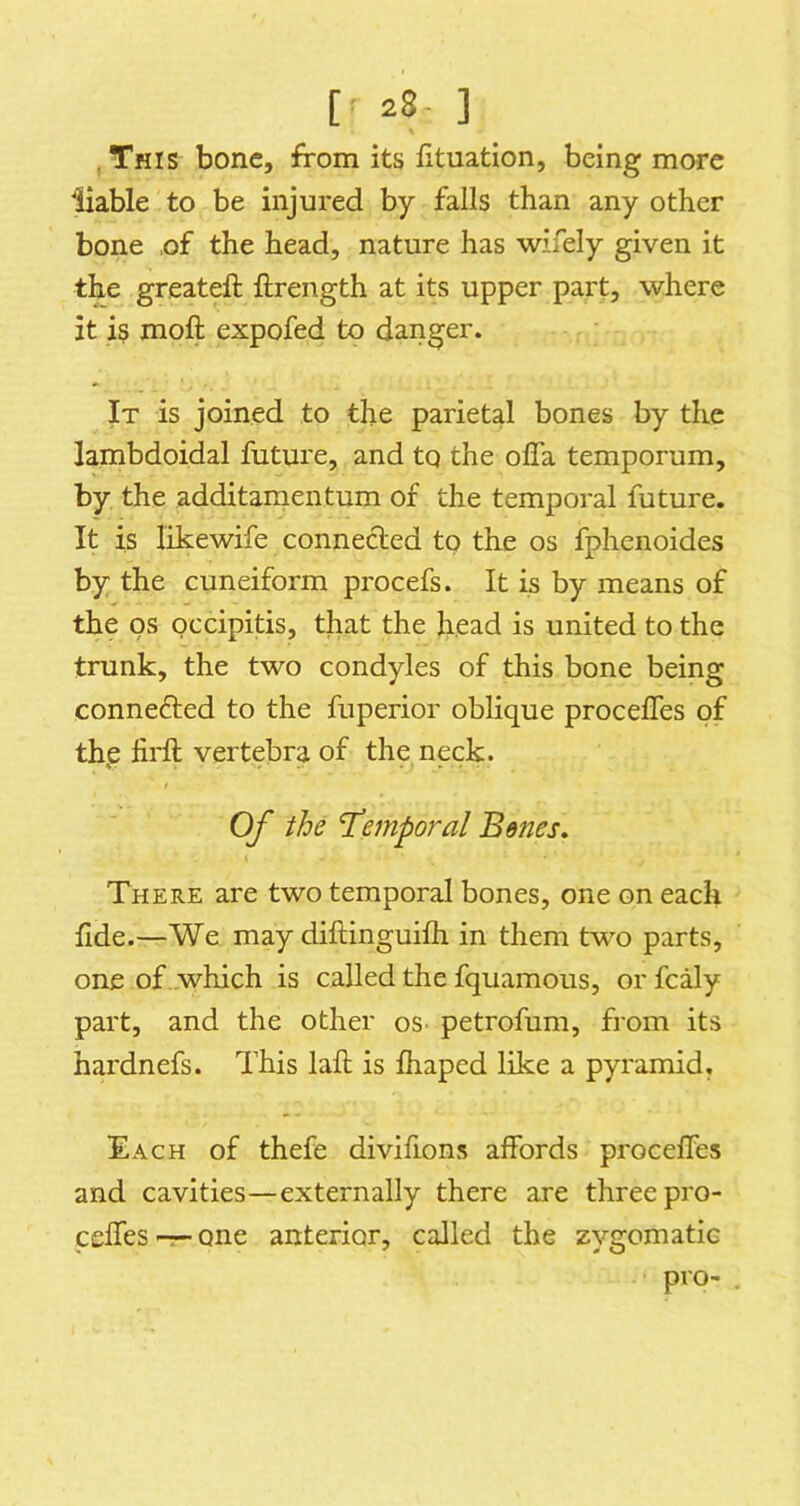 This bone, from its iituation, being more 'Hable to be injured by falls than any other bone ,of the head, nature has wifely given it the greateft ftrength at its upper part, where it is moft expofed to danger. It is joined to the parietal bones by the lambdoidal future, and to the ofla temporum, by the additamentum of the temporal future. It is likewife conneded to the os fphenoides by the cuneiform procefs. It is by means of the os occipitis, that the head is united to the trunk, the two condyles of this bone being conneded to the fuperior oblique procelTes of th,e fil'd vertebra of the neck. Of the I’emporal Be7ies. There are two temporal bones, one on each fide.—We may diftinguifli in them two parts, one of which is called the fquamous, or fcaly part, and the other oS' petrofum, from its hardnefs. This laft is fhaped like a pyramid. Each of thefe divifions affords proceffes and cavities—externally there are three pro- ceffes-r-one anterior, called the zygomatic pro-