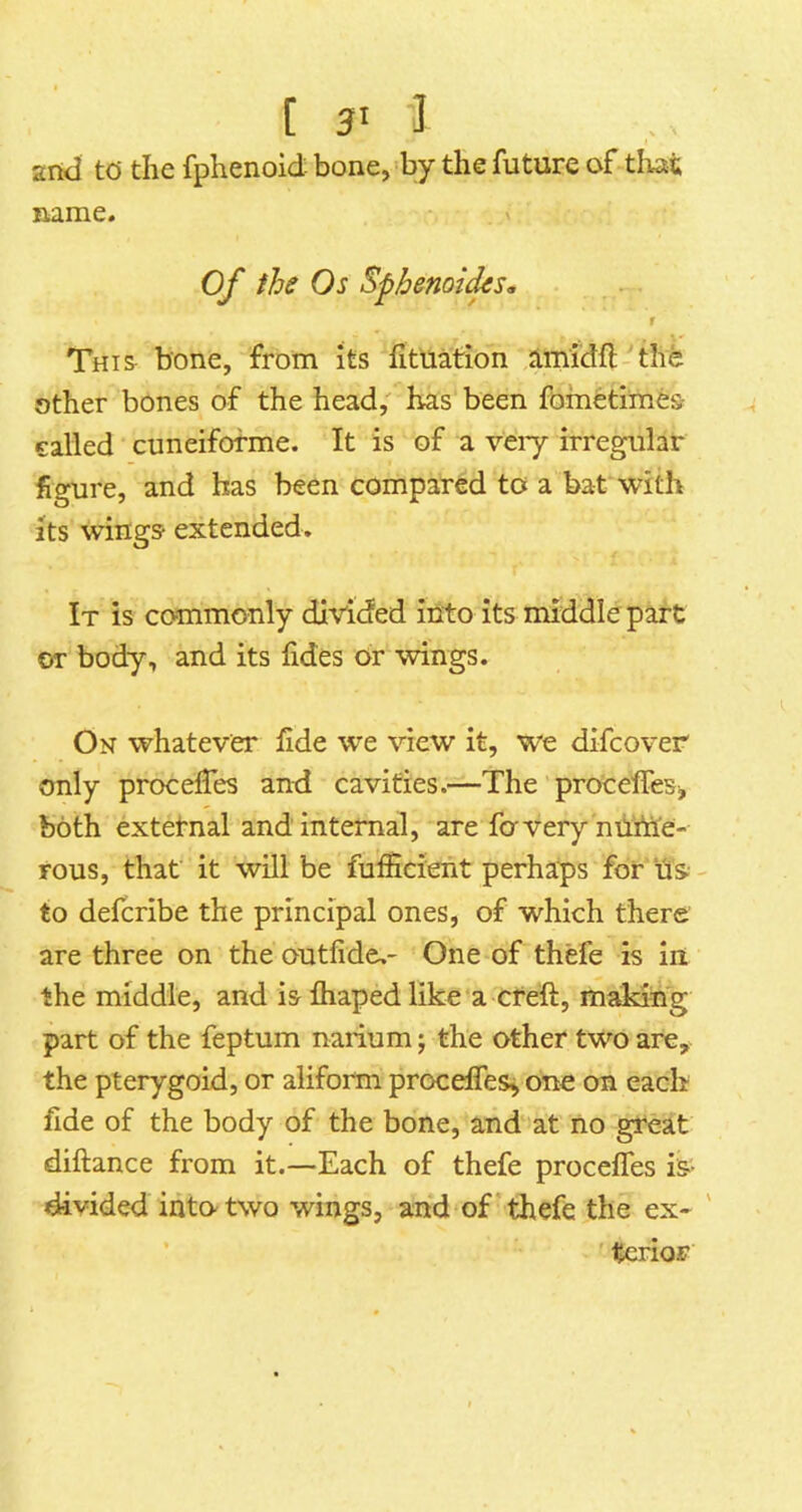 [ 3' I 2rtd td the fphenoid bone, by the future of tliat fxmnc* of the Os Sphenoi(ks<. r This^ bone, from its fitUation Jimidfl the other bones of the head; has been fometimes- a called cuneifofme. It is of a veiy irregular figure, and has been compared to a bat^with its wings extended. It is commonly divided into its middle part or body, and its lides or wings. On whatever fide we view it, we difcover only procefies and cavities.—The procelTeB> both external and internal, are favery mittie- rous, that it will be fuifieient perhaps for us to defcribe the principal ones, of which there are three on the outfide,- One of thefe is iii the middle, and is fliaped like a cteft, m^ng part of the feptum narium; the other two are, the pterygoid, or aliform procelfes^ one on each fide of the body of the bone, and at no great diftance from it.—Each of thefe proceffes is- divided into two wings, and of'thefe the ex- ' ’ tcrioF