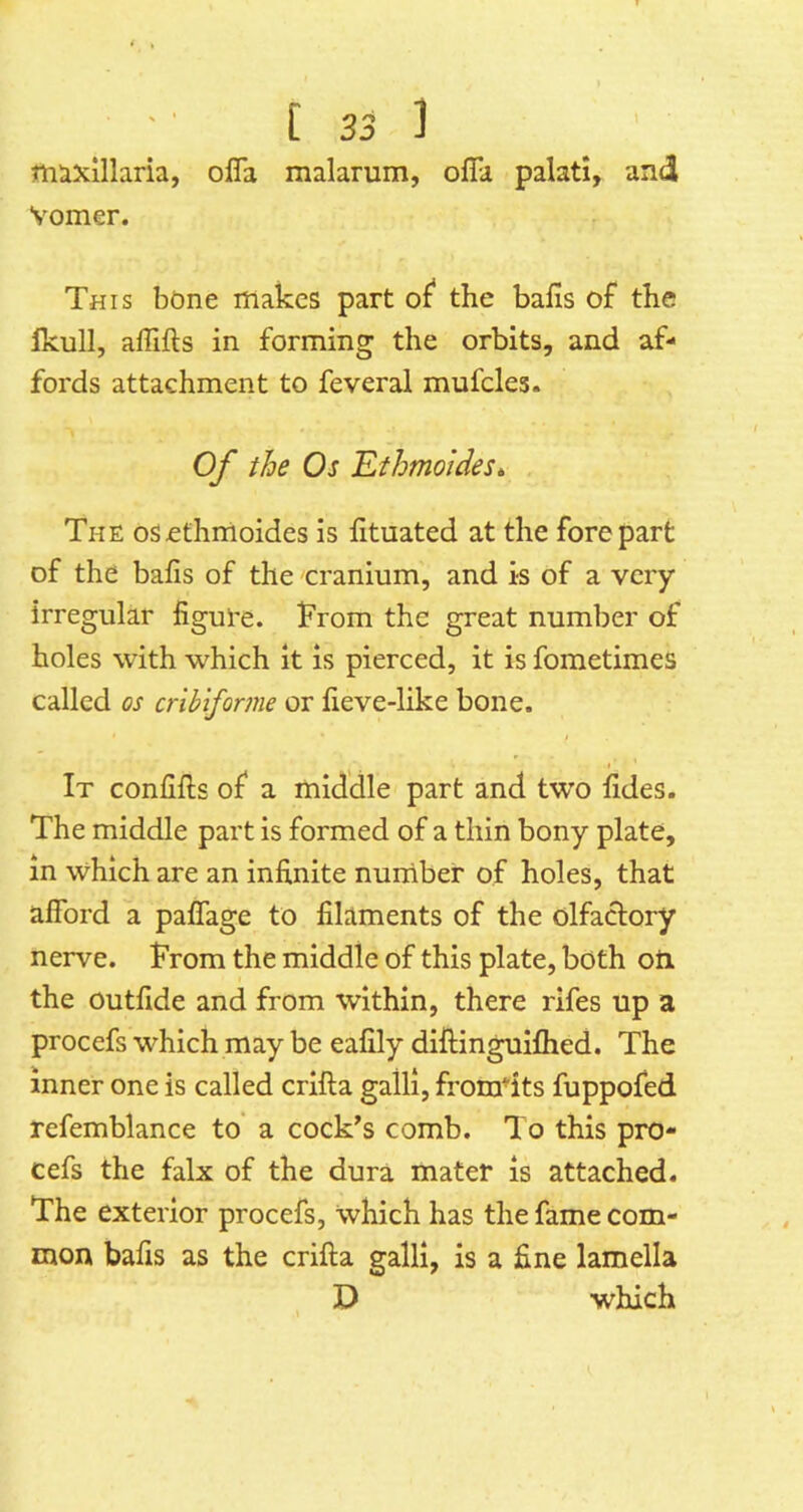 mixillaria, ofla malarum, offa palati, and Vomer. This bone makes part of the bails of the fkull, affifls in forming the orbits, and af- fords attachment to feveral mufcles. Of the Os Ethmoides^ The oSefhmoides is lituated at the forepart of the baiis of the cranium, and is of a very irregular figure, h’rom the great number of holes with which it is pierced, it is fometimes called os cribiforme or fieve-like bone. It confifts of a middle part and two fides. The middle part is formed of a thin bony plate, in which are an infinite nurriber of holes, that afford a paffage to filaments of the olfadory nerve. From the middle of this plate, both oti the outfide and from within, there rifes up a procefs which may be eafily diftinguiflied. The inner one is called crlfta galli, fromdts fuppofed refemblance to' a cock’s comb. To this pro- cefs the falx of the dura mater is attached. The exterior procefs, which has the fame com- mon bafis as the crifta galli, is a fine lamella D which