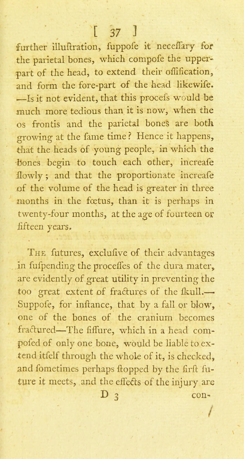 further illuftration, fuppofe it neceffary for the parietal bones, which compofe the upper- part of the head, to extend their offification, and form the fore-part of the head likewife. —Is it not evident, that this procefs would be much more tedious than it is now, when the os frontis and the parietal boneS are both growing at the fame time ? Hence it happens, that the heads of young people, in w^hich the bones begin to touch each other, increafe Ilowly ; and that the proportionate increafe of the volume of the head is greater in three months in the foetus, than it is perhaps in twenty-four months, at the age of fourteen or fifteen years. The futures, exclufive of their advantages in fufpending the procefles of the dura mater, are evidently of great utility in preventing the too great extent of fractures of the fkull.— Suppofe, for inftance, that by a fall or blow, one of the bones of the cranium becomes fractured—The fiffure, which in a head com- pofed of only one bone, -would be liable to ex- tend itfelf through the whole of it, is checked, and fometimes perhaps (topped by the Srft fu- ture it meets, and the effects of the injury are