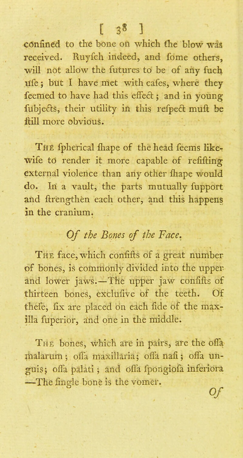 [ 3* ] confined to the bone on which the blow was received. Ruyfch indeed, and fome others, will not allow the futures to be of any fucl^ life; but I have met with cafes, where they feemed to have had this effect; and in young fubjefts, their utility in this refpedt muft be Hill more obvious. The fpherical fhape of the head feems like-r wife to render it more capable of refifting external violence than any other fhape would do. In a vault, the parts mutually fupport and ftrengthen each other, and this happens in the cranium. Of the Bones of the Face. The face, which confifts of a great number of bones, is commonly divided into the upper and lower jaws.—The upper jaw confifts of thirteen bones, exclufive of the teeth. Of thefe, fix are placed bn each fide of the max- illa fuperior, and one in the middle. The bones, which are in pairs, are the ofla malarum ; offa maxillaria; offa nafi ; offa un- guis; ofla palati; and ofla fporigiofa inferibra —The Angle bone is the vomer. Of