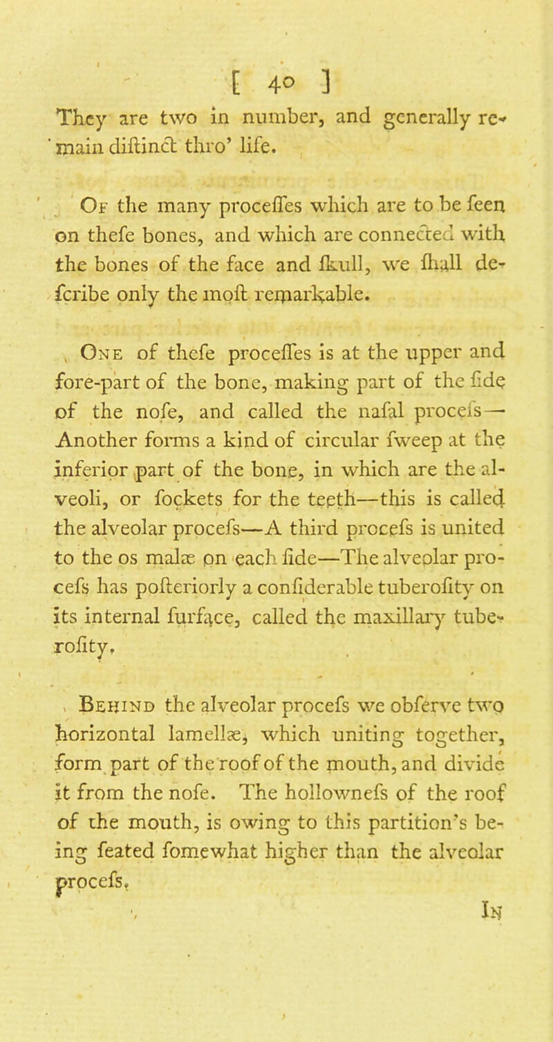 They are two in number, and generally re- ■ main diftinct thro’ life. Of the many proceffes which are to be feen on thefe bones, and which are connected with the bones of the face and Ikull, we lliall de- feribe only the inoft reiparlvable. , One of thefe proceffes is at the upper and fore-part of the bone, making part of the fide of the nofe, and called the nafal procefs— Another forms a kind of circular fweep at the inferior part of the bone, in which are the al- veoli, or fockets for the teeth—this is called the alveolar procefs—A third procefs is united to the os malae pn 'each hde—The alveolar pro- cefs has pofteriorly a conhderable tuberohty on its internal furf^ce, called the maxillai'y tube- rolity, V Behind the alveolar procefs we obferve two horizontal lamellasj which uniting together, formpart of the roof of the mouth, and divide it from the nofe. The hollownefs of the roof of the mouth, is owing to this partition’s be- ing feated fomewhat higher than the alveolar In procefs.