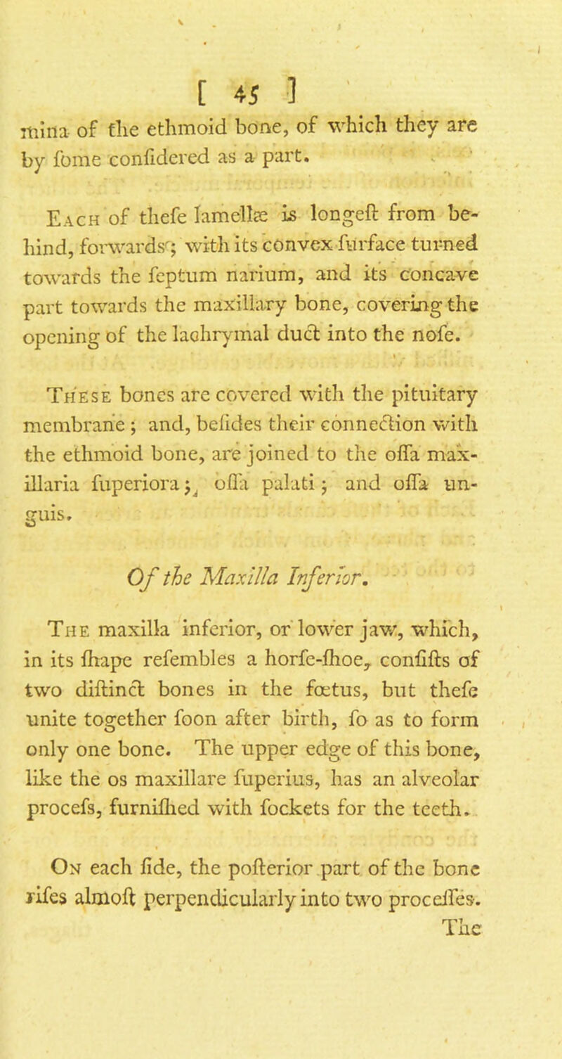 rtiliia of file ethmoid bone, of which they arc by foine confidered as a- part. i Each of thefe lamellce is longeft from be- liind, foiwards^; with its convex fiirface turned towards the feptum nariura, and its concave part towards the maxillary bone, covering the opening of the laohry mal dud into the nofe. I These bones are covered with the pituitary membrane ; and, befides their connedion with the ethmoid bone, are joined to the offa max- illaria fuperiora ofla palati j and ofla un- guis. Of the Maxilla Inferior. The maxilla inferior, orTower jaw:, wdiich, in its ftiapc refembles a horfe-ihoey confifts of two diftind bones in the foetus, but thefe unite together foon after birth, fo as to form only one bone. The upper edge of this bone, like the os maxillare fuperius, has an alveolar procefs, furniflied with fockets for the teeth. On each fide, the pofterior part of the bone rifes almoft perpendicularly into two procelfes-.