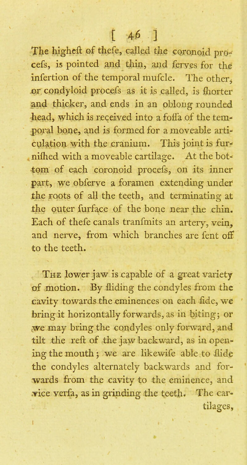 [ 4$ ] The highcft of thefe, called the cpronoid prd- cefs, is pointed and tliin, aiid ferves for the infertion of the temporal mufcle. The otherj or condyloid procefs as it is called, is fiiorter and thicker, and ends in an oblong rounded head, which is received into a folfa of the tem- poral bone, and is formed for a moveable arti- culation with the cranium. This joint is fur- niflied with a moveable cartilage. At the bot- tom of each coronoid procefs, on its inner part, we obferve a foramen extending under the roots of all the teeth, and terminating at the outer furface of the bone near the chin. Each of thefe canals tranfmits an artery, vein, and nerve, from which branches are fent off to the teeth. The lower jaw is capable of a great variety ’of motion. By Hiding the condyles from the cavity towards the eminences on each iide, we ' bring it horizontally forwards, as in biting; or we may bring the condyles only forward, and tilt the reft of the jaw backward, as in open- ing the mouth; we are likewife able to Hide the condyles alternately backwards and for- wards from the cavity to the eminence, and .vice verfa, as in grinding the teeth. The car- tilages,