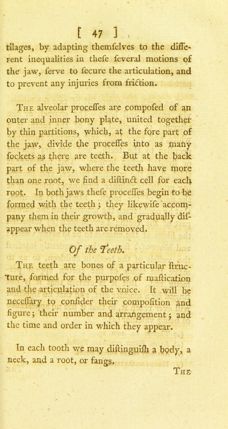 tilages, by adapting themfelves to the diffc-' rent inequalities in thefe feveral motions of the jaw, fei-ve to fecure the articulation, and to prevent any injuries from fridion. The alveolar proceffes are compofed of an outer and inner bony plate, united together by thin partitions, which, at the fore part of the jaw, divide the proceffes into as many fockets as there are teeth. But at the back part of the jaw, where the teeth have more than one root, we hnd a diftind cell for each root. In both jaws thefe proceffes begin to be formed with the teeth j they likewife 'accona- pany them in their growth, and gradually dif- appear when the teeth are.removed. Of the The teeth are bones of a particular ftruc- 'ture, formed for the purpofes pf maftication and the articulation of the voice. It will be neceffary to cpnfider their compofition ^nd figure; their number and arrangement j and the time and order in which they appear. In each tooth we may diftinguifh a body, a neck, and a root, or fangs.