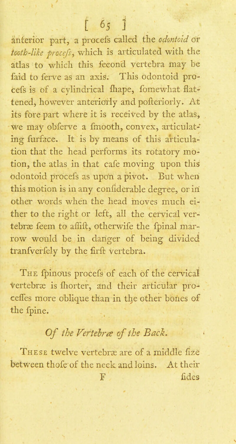 anterior part, a procefs called the odontoid or tooth-Uke frocefs, which is articulated with the atlas to which this feeond vertebra may be faid to feiwe as an axis. This odontoid pro- cefs is of a cylindrical fliape, fomewhat flat- tened, however anteriorly and pofteriorly. At its fore part -where it is received by the atlas, 'We may obferve a fmooth, convex, articulat- ing furface. It is by means of this articula- tion that the head performs its rotatory mo- tion, the atlas in that cafe moving upon this odontoid procefs as upon a pivot. But when this motion is in any confiderable degree, or ini other words when the head moves much ei- ther to the right or left, all the cervical ver- tebras feem to aflifl:, otherwdfe the fpinal mar- row would be in danger of being divided tranfveffely by the firfl; vertebra. The fpinons procefs of each of the cervical vertebrae is fliorter, and their articular pro- cefles more oblique than in the other bones of the fpine. . ^ Of the Fertehr’i^ of the Back. These twelve vertebrae are of a middle fize between thofe of the neck and loins. At their F fides