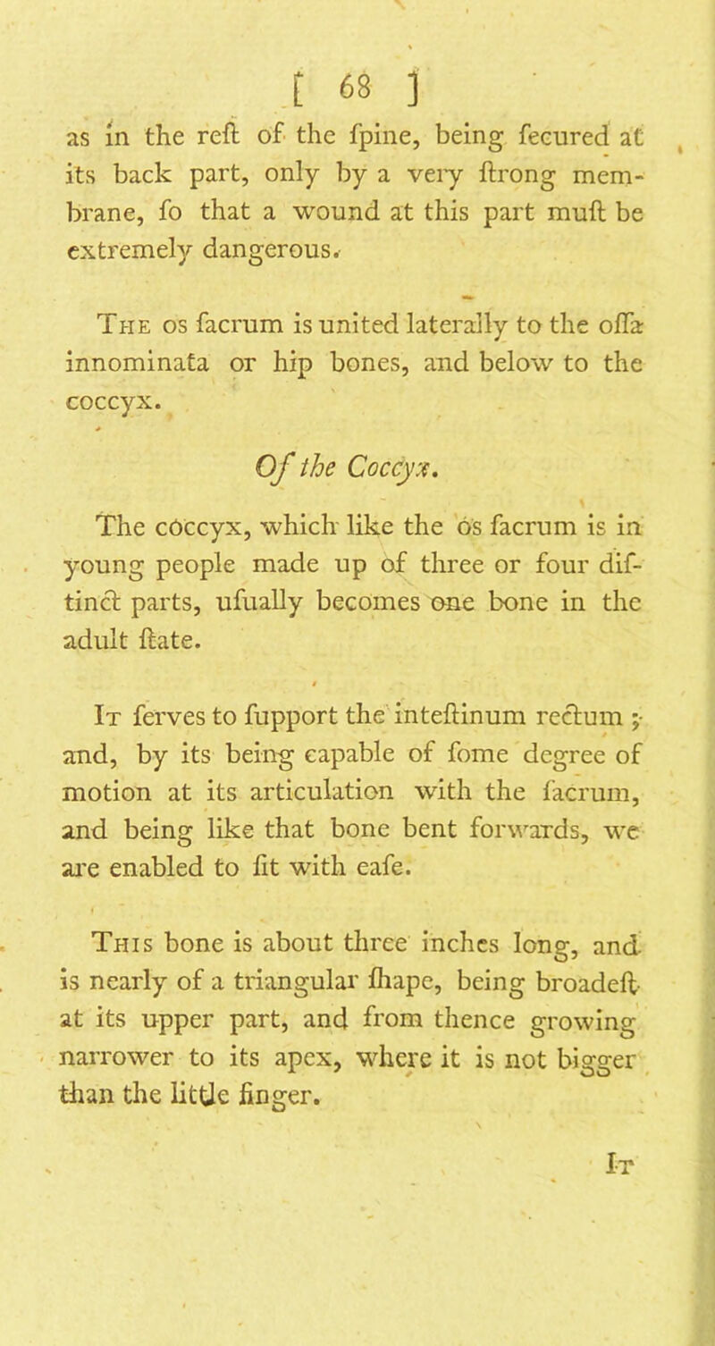 as in the reft of the fpine, being feeured at its back part, only by a veiy ftrong mem- brane, fo that a wound at this part muft be extremely dangerous. The os facrum is united laterally to the offa innominata or hip bones, and below to the coccyx. Of the Coccyx, The coccyx, which like the 6s facrum is in young people made up of three or four dif- tinct parts, ufually becomes one bone in the adult ftate. » It ferves to fupport the inteftinum rectum ;• and, by its being capable of fome degree of motion at its articulation with the facrum, and being like that bone bent forwnrds, wc ai'e enabled to fit with eafe. I This bone is about three inches long, and is nearly of a triangular fhape, being broadeft- at its upper part, and from thence growing . narrower to its apex, where it is not bigger than the little finger.