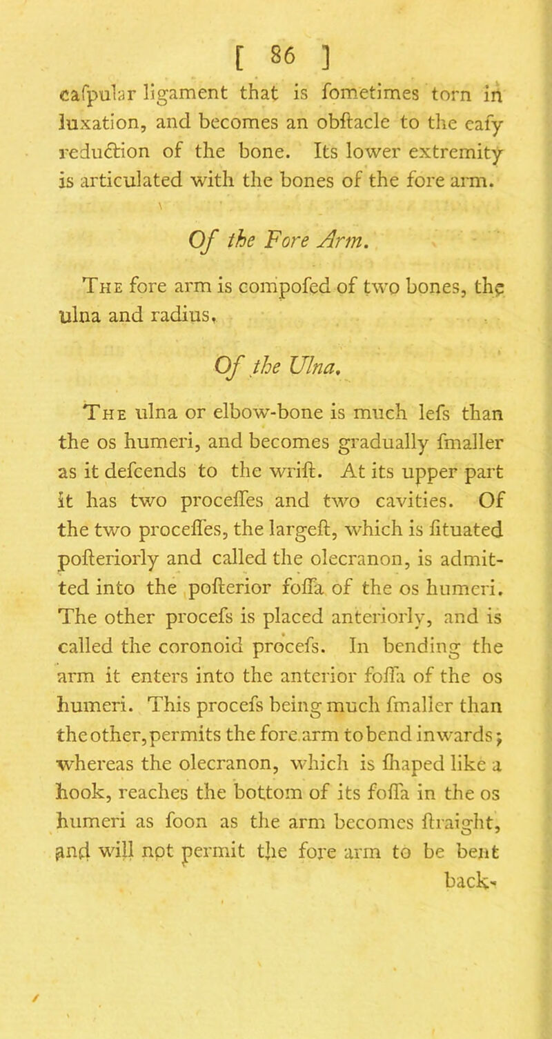 cafpubr ligament that is fom.etimes torn iA luxation, and becomes an obftacle to the cafy reduction of the bone. Its lower extremity is articulated with the bones of the fore ann. Of the Fore Arm. The fore arm is compofed of two bones, th? ulna and radius. Of the Ulna. The ulna or elbow-bone is much lefs than the os humeri, and becomes gradually fmaller as it defcends to the wrift. At its upper part it has two proceffes and two cavities. Of the two procefl'es, the largeft, which is fituated pofteriorly and called the olecranon, is admit- ted into the pofterior folTa of the os humeri. The other procefs is placed anteriorly, and is called the coronoid procefs. In bending the arm it enters into the anterior folhx of the os humeri. This procefs being much fmaller than the other, permits the fore, arm to bend inwards; whereas the olecranon, which is fhaped like a hook, reaches the bottom of its foffa in the os humeri as foon as the arm becomes ftraight, will npt permit the fore arm to be bent back'