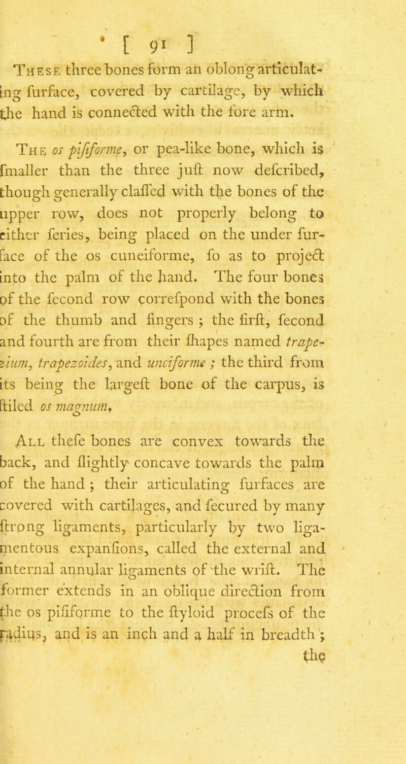 These three bones form an oblong articulat- ing furface, covered by cartilage, by which tlie hand is connected with the fore arm. The os piftfor me, or pea-like bone, which is fmaller than the three juft now defcribed, though generally clafled with the bones of the upper row, does not properly belong to cither feries, being placed on the under fur- Face of the os cuneiforme, fo as to project into the palm of the hand. The four bones of the fecond row correfpond with the bones of the thumb and fingers ; the firft, fecond and fourth are from their fhapes named trape^ zium, trapezoides, and unciforme ; the third from its being the largeft bone of the carpus, is [tiled os 7iiaznum, O All thefe bones are convex towards the back, and flightly concave towards the palm of the hand ; their articulating furfaces are covered with cartilages, and fecured by many ftrpng ligaments, particularly by two liga- mentous expanfions, called the external and internal annular ligaments of 'the wrift. The former extends in an oblique du'eclion from the os pififorme to the ftyloid procefs of the padius, and is an inch and a half in breadth the