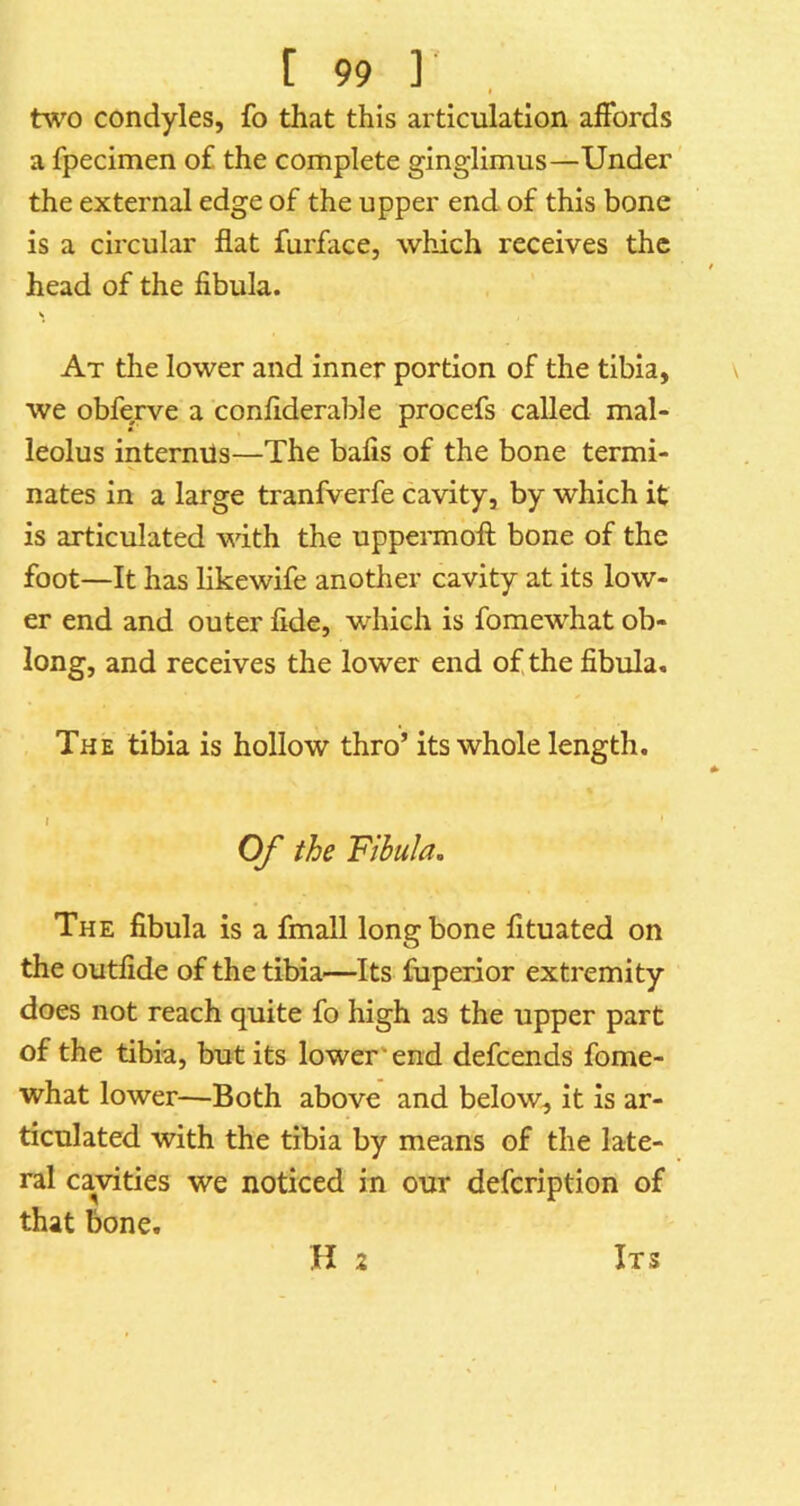 I two condyles, fo that this articulation affords a fpecimen of the complete ginglimus—Under the external edge of the upper end of this bone is a circular flat furface, which receives the head of the fibula. At the lower and inner portion of the tibia, we obferve a confiderable procefs called mal- leolus intermls—The bafis of the bone termi- nates in a large tranfverfe cavity, by which it is articulated with the uppeiTnofl; bone of the foot—It has likewife another cavity at its low- er end and outer fide, which is fomewhat ob- long, and receives the lower end of the fibula. The tibia is hollow thro’ its whole length. » Of the Fibula. The fibula is a fmall long bone fituated on the outfide of the tibia—Its fuperior extremity does not reach quite fo high as the upper part of the tibia, but its lower ’end defcends fome- what lower—Both above and below^ it is ar- ticulated with the tibia by means of the late- ral cavities we noticed in our defcription of that bone. H 2 Its