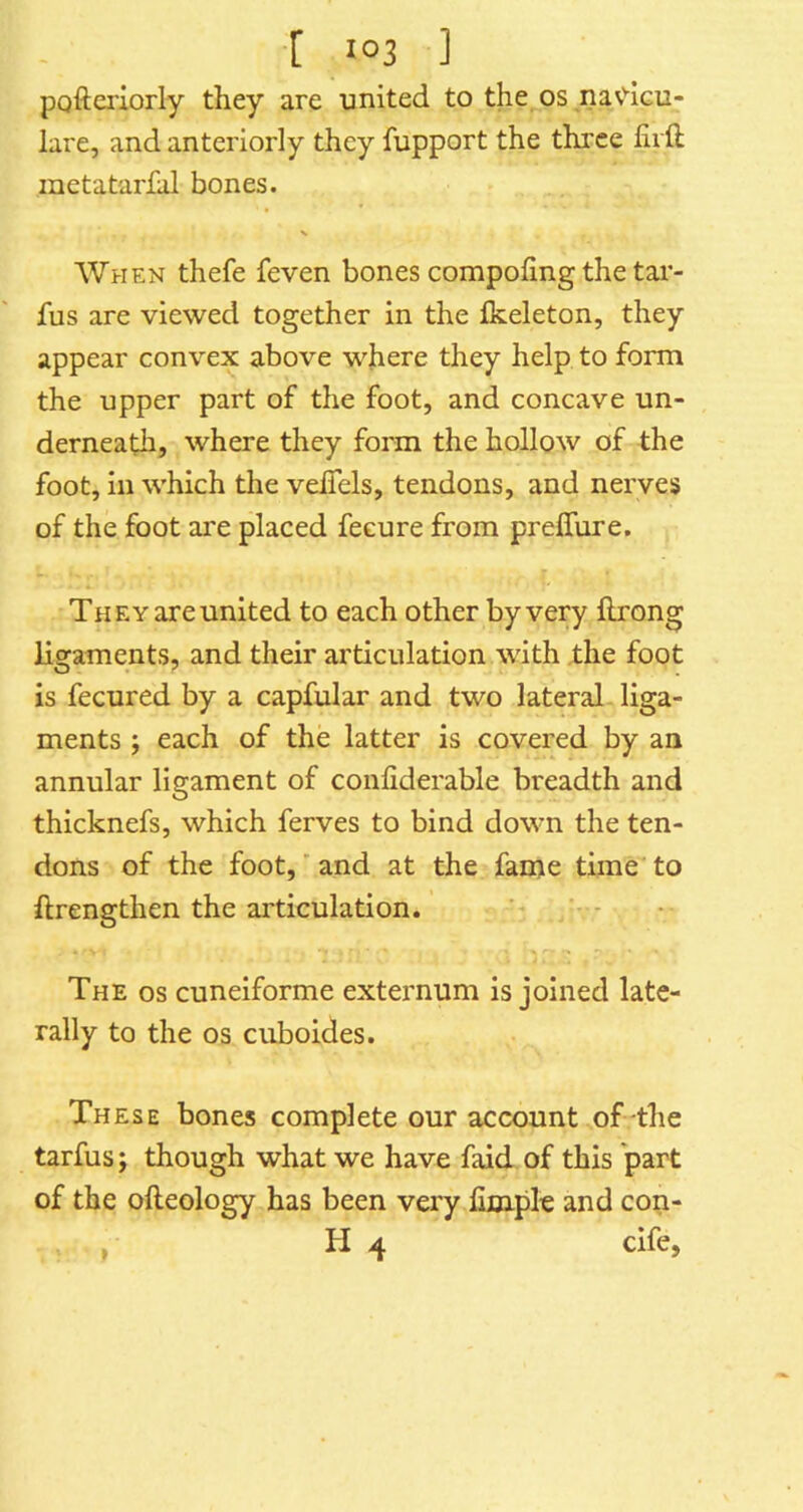 ■[ J°3 ] pofteriorly they are united to the os navdcu- lare, and anteriorly they fupport the three firft metatarfal bones. N When thefe feven bones compohng the tar- fus are viewed together in the fkeleton, they appear convex above where they help to form the upper part of the foot, and concave un- derneath, where they form the hollow of the foot, in which the veiTels, tendons, and nerves of the foot are placed feeure from prelfure. They are united to each other by very llrong ligaments, and their articulation with the foot is fecured by a capfular and two lateral liga- ments ; each of the latter is covered by an annular ligament of confiderable breadth and thicknefs, which ferves to bind down the ten- dons of the foot,' and at the fame time to ftrengthen the articulation. The os cuneiforme externum is joined late- rally to the os cuboides. These bones complete our account of the tarfus; though what we have faid of this part of the ofteology has been very fimplc and con- , H 4 cife.