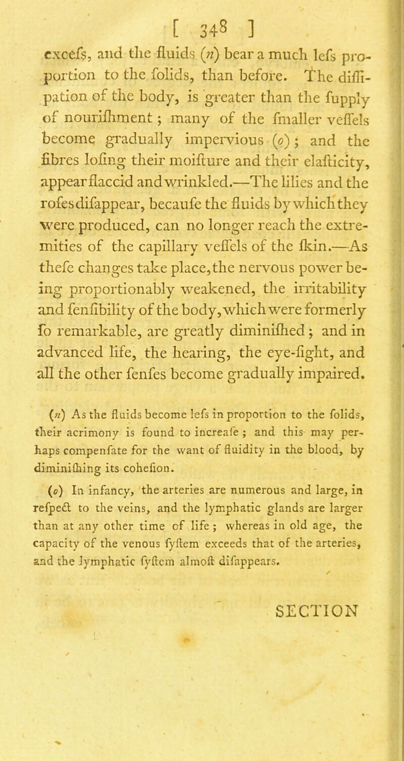 cxcef$, and the fluids (n) bear a much lefs pro- portion to the folids, than before. 'I’he difli- pation of the body, is greater than the fupply of nourifliment; many of the fmaller veflels become gradually impervious (o) • and the fibres lofing their moifture and their elafticity, appearflaccid andwrinkled.—The lilies and the rofesdifappear, becaufe the fluids by which they were produced, can no longer reach the extre- mities of the capillary veflels of the Ikin.—As thefe changes take place,the nervous power be- ing proportionably weakened, the irritability and fenfibility of the body, which were formerly fo remarkable, are greatly diminiflied; and in advanced life, the hearing, the eye-fight, and all the other fenfes become gradually impaired. («) As the fluids become lefs in proportion to the folids, their acrimony is found to increafe ; and this may per- haps compenfate for the want of fluidity in the blood, by diminifliing its cohefion. (c) In infancy, the arteries are numerous and large, in refpedl to the veins, and the lymphatic glands are larger than at any other time of life; whereas in old age, the capacity of the venous fyllem exceeds that of the arteries, and the lymphatic fyftcm almoft difappears. SECTION