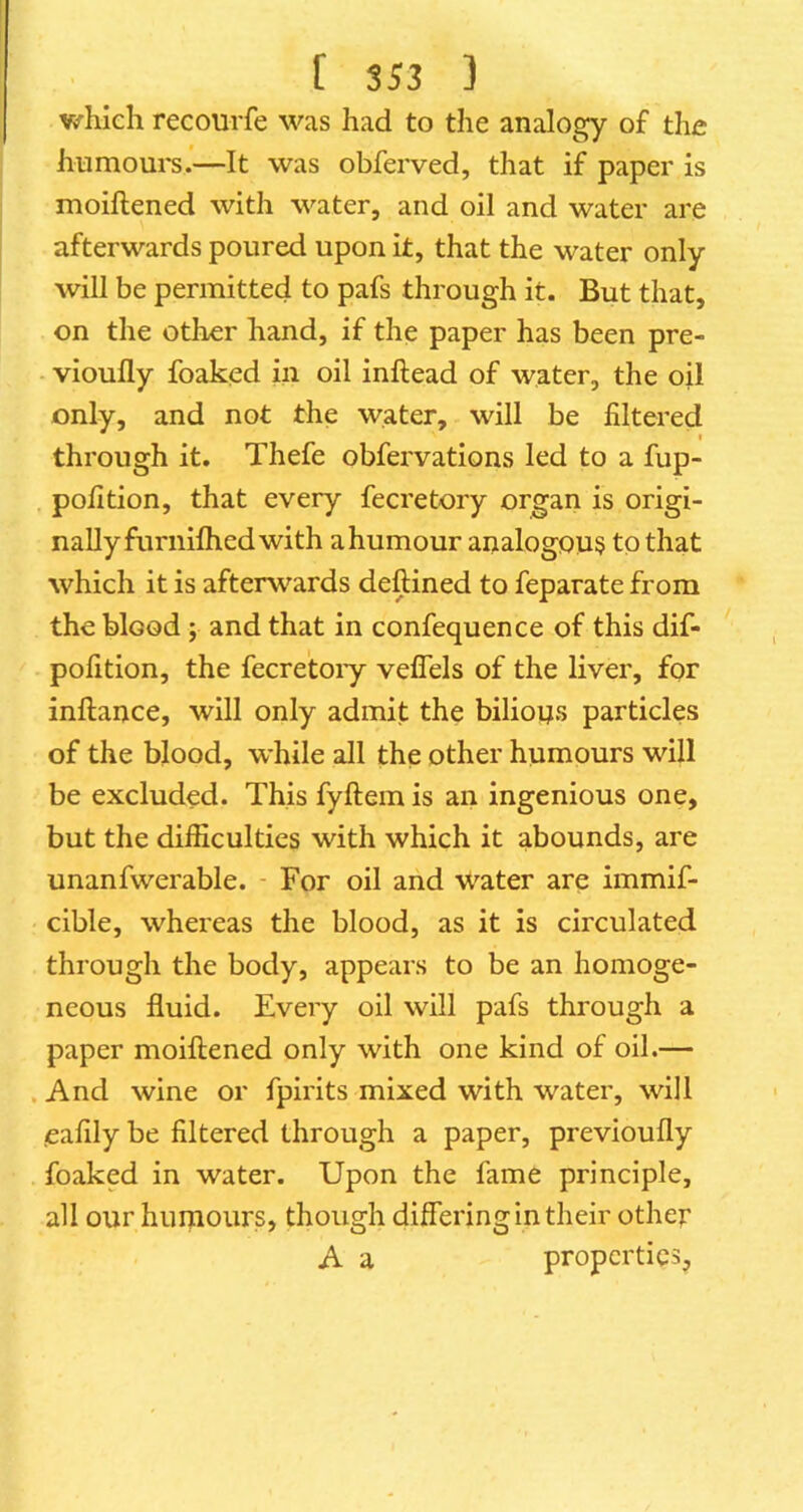 which recourfe was had to the analogy of the humours.—It was obferved, that if paper is moiftened with water, and oil and water are afterwards poured upon it, that the water only will be permitted to pafs through it. But that, on the other hand, if the paper has been pre- - vioufly foaked in oil inftead of water, the oil only, and not the water, will be filtered through it. Thefe obfervations led to a fup- pofition, that every fecretory organ is origi- nally furnifhed with a humour analogous to that which it is afterwards deftined to feparate from the blood; and that in confequence of this dif- pofition, the fecretoiy vefTels of the liver, for inftance, will only admit the bilious particles of the blood, while all the other humours will be excluded. This fyftem is an ingenious one, but the difficulties with which it abounds, are unanfwerable. - For oil and Water are immif- cible, whereas the blood, as it is circulated through the body, appears to be an homoge- neous fluid. Every oil will pafs through a paper moiftened only with one kind of oil.— . And wine or fpirits mixed with water, will .eafily be filtered through a paper, previoufly foaked in water. Upon the fame principle, all our humours, though differing in their other A a properties.