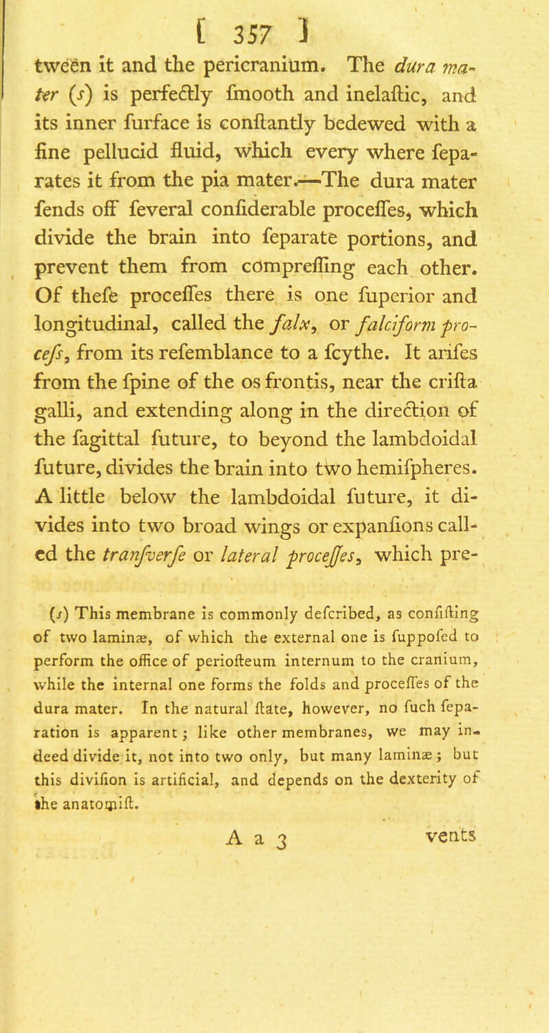 tween it and the pericranium. The dura ma- ter (j) is perfectly finooth and inelaftic, and its inner furface is conflantly bedewed with a fine pellucid fluid, which every where fepa- rates it from the pia mater.—The dura mater fends off* feveral confiderable procefles, which divide the brain into feparate portions, and prevent them from comprefling each other. Of thefe procelTes there is one fuperior and longitudinal, called the fah^ or falciform fro- cefs, from its refemblance to a fcythe. It arifes from the fpine of the os frontis, near the crifta galli, and extending along in the direction of the fagittal future, to beyond the lambdoidal future, divides the brain into two hemifpheres. A little below the lambdoidal future, it di- vides into two broad wings or expanfions call- ed the tranfverfe or lateral -procefjes^ which pre- (/) This membrane Is commonly defcrlbed, as confiftlng of two laminse, of which the external one is fuppofed to perform the office of periofteum internum to the cranium, while the internal one forms the folds and procefles of the dura mater. In the natural ftate, however, no fuch repa- ration is apparent; like other membranes, we may in- deed divide it, not into two only, but many laminae; but this divifion is artificial, and depends on the dexterity of •he anatOQiill.
