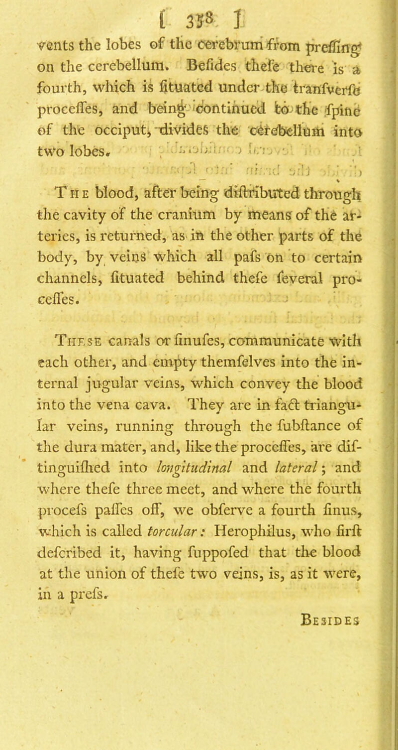 '9’ents the lobes of the cerebrum from |ireffing> on the cerebellum. Befides thefe thtfre is a fourth, which is fituated under-the iranfverfe ' procefles, and bein^-''dontihucd fco the jfpinc of the occiput;, divides the cerebellum into two lobesr : ■ > 4 * • r '■j ' -! :!!■.:(! ti'.lj ) T H E blood, after being diftfibuted through the cavity of the cranium by means of the ar- teries, is returned, as-in the other parts of the body, by veins which all pafs on to certain channels, fituated behind thefe feveral pro- ceffes. These canals or linufes, communicate with each other, and empty themfelves into the in- ternal jugular veins, which convey the blood into the vena cava. They are in fact triansm- « O lar veins, running through the fubftance of the dura mater, and, like the procefles, are dif- tinguiflied into longitudinal and lateral; and where thefe three meet, and where the fourth procefs palfes off, we obferve a fourth finus, which is called torcular: Herophilus, who firft deferibed it, having fuppofed that the blood at the union of thefe two veins, is, as it were, in a prefsr Besides
