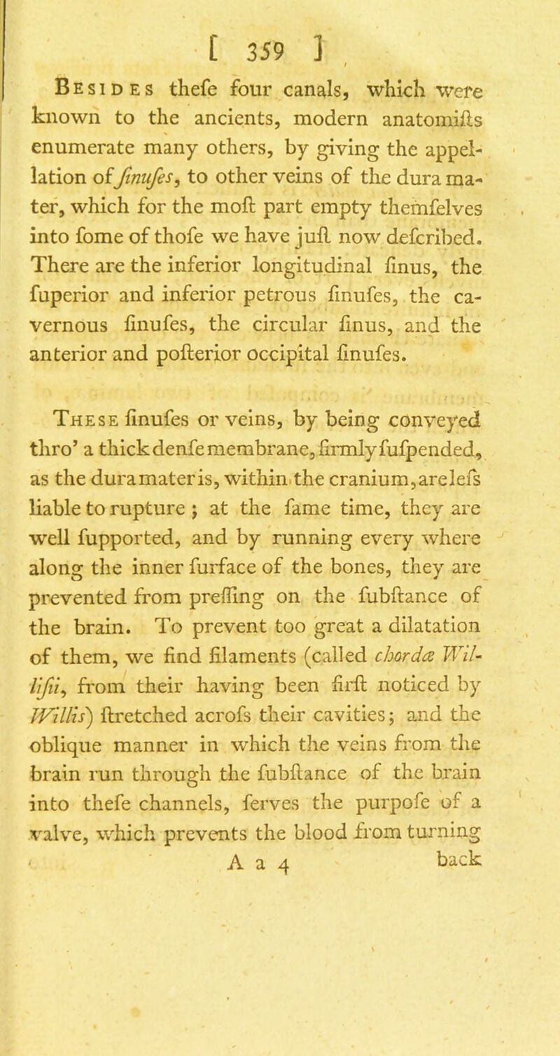 Besides thefe four canals, which were known to the ancients, modern anatomifts enumerate many others, by giving the appel- lation of ftnufes, to other veins of the dura ma- ter, which for the moft part empty themfelves into fome of thofe we have juft now defcribed. There are the inferior longitudinal finus, the fuperior and inferior petrous ftnufes, the ca- vernous ftnufes, the circular ftnus, and the anterior and pofterior occipital ftnufes. These ftnufes or veins, by being conveyed thro’ a thickdenfe membrane, firmly fufpended, as the duramateris, within.the cranium,arelefs liable to rupture ; at the fame time, they are well fupported, and by running every where along the inner furface of the bones, they are prevented from prefling on the fubftance of the brain. To prevent too great a dilatation of them, we find filaments (called char da Wil- from their having been firft noticed by JVUlis) ftretched acrofs their cavities; and the oblique manner in which the veins from the brain run through the fubftance of the brain into thefe channels, ferves the purpofe of a valve, which prevents the blood from turning A a 4 back