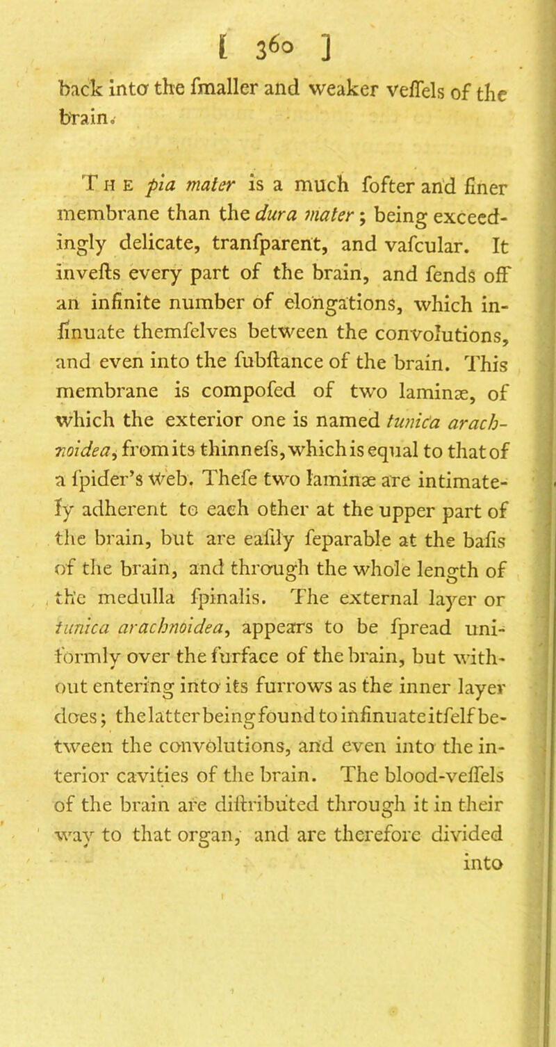 back inta the fmaller and weaker veffels of the tyrain.- T H E pla mater is a much fofter an'd finer membrane than the dura mater; being exceed- ingly delicate, tranfparent, and vafcular. It invefts every part of the brain, and fends off an infinite number of elongations, which in- linuate themfclves between the convolutions, and even into the fubftance of the brain. This membrane is compofed of two laminae, of which the exterior one is named tU7iic‘a arach- midea^ from its thinnefs, which is equal to that of a fpider’s V^eb. Thefe two laminae are intimate- ly adherent to each other at the upper part of the brain, but are ealily feparable at the bafis of the brain, and threrugh the whole length of , the medulla fpinalis. The external layer or tunica arachnoidea^ appears to be fpread uni- formlv over thefurface of the brain, but with- out entering intcy its furrows as the inner layer does; thelatterbeingfoundtoinfinuateitfelfbe- tween the convolutions, and even into the in- terior cavities of the brain. The blood-velTels of the brain are dittribiited through it in their way to that organ, and are therefore divided into I